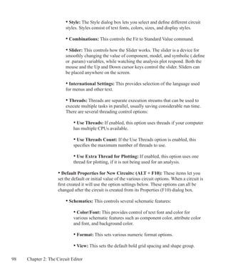 98 Chapter 2: The Circuit Editor
		 • Style: The Style dialog box lets you select and define different circuit
		 styles. Styles consist of text fonts, colors, sizes, and display styles.
	 	 • Combinations: This controls the Fit to Standard Value command.
		 • Slider: This controls how the Slider works. The slider is a device for
		 smoothly changing the value of component, model, and symbolic (.define
		 or .param) variables, while watching the analysis plot respond. Both the
		 mouse and the Up and Down cursor keys control the slider. Sliders can
		 be placed anywhere on the screen.
	 	 • International Settings: This provides selection of the language used
		 for menus and other text.
	 	 • Threads: Threads are separate execution streams that can be used to
		 execute multiple tasks in parallel, usually saving considerable run time. 		
		 There are several threading control options:
		 	 • Use Threads: If enabled, this option uses threads if your computer
			 has multiple CPUs available.
		 	 • Use Threads Count: If the Use Threads option is enabled, this
			 specifies the maximum number of threads to use.
		 	 • Use Extra Thread for Plotting: If enabled, this option uses one
			 thread for plotting, if it is not being used for an analysis.
	 • Default Properties for New Circuits: (ALT + F10): These items let you
	 set the default or initial value of the various circuit options. When a circuit is
	 first created it will use the option settings below. These options can all be
	 changed after the circuit is created from its Properties (F10) dialog box.
	
		 • Schematics: This controls several schematic features:
	 		 • Color/Font: This provides control of text font and color for
			 vari	ous schematic features such as component color, attribute color 		
			 and font, and background color.
	 		 • Format: This sets various numeric format options.
	 		 • View: This sets the default bold grid spacing and shape group.
 