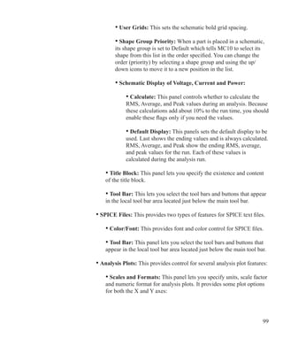 99
	 			 • User Grids: This sets the schematic bold grid spacing.
	 			 • Shape Group Priority: When a part is placed in a schematic,
				 its shape group is set to Default which tells MC10 to select its
				 shape from this list in the order specified. You can change the
				 order (priority) by selecting a shape group and using the up/		
				 down icons to move it to a new position in the list.
				 • Schematic Display of Voltage, Current and Power:
					 • Calculate: This panel controls whether to calculate the
					 RMS, Average, and Peak values during an analysis. Because
					 these calculations add about 10% to the run time, you should
					 enable these flags only if you need the values.
					 • Default Display: This panels sets the default display to be
					 used. Last shows the ending values and is always calculated.
					 RMS, Average, and Peak show the ending RMS, average,
					 and peak values for the run. Each of these values is
					 calculated during the analysis run.
	 		 • Title Block: This panel lets you specify the existence and content
			 of the title block.
	 		 • Tool Bar: This lets you select the tool bars and buttons that appear
			 in the local tool bar area located just below the main tool bar.
	 	 • SPICE Files: This provides two types of features for SPICE text files.
	 		 • Color/Font: This provides font and color control for SPICE files.
	 		 • Tool Bar: This panel lets you select the tool bars and buttons that
			 appear in the local tool bar area located just below the main tool bar.
	 	 • Analysis Plots: This provides control for several analysis plot features:
			 • Scales and Formats: This panel lets you specify units, scale factor
			 and numeric format for analysis plots. It provides some plot options
			 for both the X and Y axes:
				
 