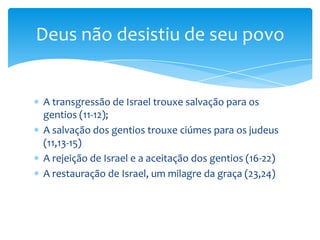 Deus não desistiu de seu povo


A transgressão de Israel trouxe salvação para os
gentios (11-12);
A salvação dos gentios trouxe ciúmes para os judeus
(11,13-15)
A rejeição de Israel e a aceitação dos gentios (16-22)
A restauração de Israel, um milagre da graça (23,24)
 