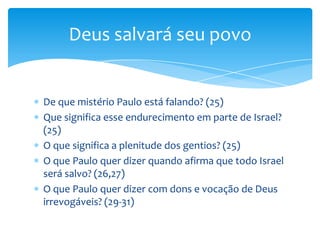 Deus salvará seu povo


De que mistério Paulo está falando? (25)
Que significa esse endurecimento em parte de Israel?
(25)
O que significa a plenitude dos gentios? (25)
O que Paulo quer dizer quando afirma que todo Israel
será salvo? (26,27)
O que Paulo quer dizer com dons e vocação de Deus
irrevogáveis? (29-31)
 