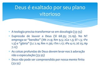 Deus é exaltado por seu plano
            vitorioso


A teologia precisa transformar-se em doxologia (33-35)
Expressão de louvor a Deus (Sl 68.35; 72.19). No NT
emprega-se “bendito” (Mt 21.9; Rm 9.5; 2Co 1.3; Ef 1.3; 1Pe
1.3) e “glória” (Lc 2.14; Rm 11.36; 1Tm 1.17; 1Pe 4.11; Jd 25; Ap
7.12)
As coisas profundas de Deus devem levar-nos à adoração
não a especulação (33-35)
Deus não pode ser compreendido por nossa mente finita
(33-35)
 