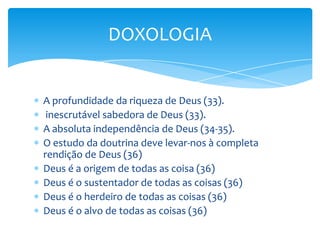 DOXOLOGIA


A profundidade da riqueza de Deus (33).
 inescrutável sabedora de Deus (33).
A absoluta independência de Deus (34-35).
O estudo da doutrina deve levar-nos à completa
rendição de Deus (36)
Deus é a origem de todas as coisa (36)
Deus é o sustentador de todas as coisas (36)
Deus é o herdeiro de todas as coisas (36)
Deus é o alvo de todas as coisas (36)
 