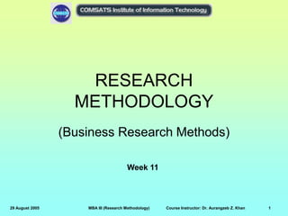 29 August 2005 MBA III (Research Methodology) Course Instructor: Dr. Aurangzeb Z. Khan 1
RESEARCH
METHODOLOGY
(Business Research Methods)
Week 11
 