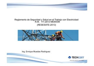 Reglamento de Seguridad y Salud en el Trabajo con Electricidad
R.M. 111-2013 MEM/DM
(RESESATE-2013)(RESESATE 2013)
Ing. Enrique Muedas Rodriguez
 