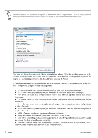 10 Todososdireitosreservados.RMGlobais
Para criar um Filtro clique no botão “Novo”, será exibida a tela de Filtros. Do seu lado esquerdo serão
exibidos todos os campos disponíveis para montagem do Filtro da Action, os campos que estiverem em
negrito são campos de preenchimento obrigatório no cadastro da Action.
Do lado direto são exibidos os operadores usados para montar o Filtro e o campo Valor, que será usado
para a comparação.Os operadores são os seguintes:
l “=”- Deve ser usado para comparações idênticas do valor com o conteúdo do campo.
l “<>”– Deve ser usado para comparações diferentes do valor com o conteúdo do campo.
l “>” - Deve ser usado para comparações de valores para retornar registros maiores que o valor
informado.
l “<” – Deve ser usado para comparações de valores para retornar registros menores que o valor
informado
l “>=”– Deve ser usado para comparações de valores para retornar registros maiores ou iguais que
o valor informado.
l “<=”– Deve ser usado para comparações de valores para retornar registros menores ou iguais que
o valor informado.
l Is Null – Deve ser usado para buscas de valores vazios (nulos).
l Is Not Null – Deve ser usado para buscas de valores não vazios (nulos).
l Like – Deve ser usado para buscar valores por parte de uma string usada no campo valor.O uso do
percentual (%) deve ser usado nesse comando.
l Not Like – Deve ser usado para buscar valores diferentes da parte de uma string usada no campo
valor.O uso do percentual (%) deve ser usado nesse comando.
Fique
atento
A partir da versão 7.20 a quantidade de registros foi determinada em 1000 registros para a visão de cada Action. Esse
número pode ser alterado pelo analista do produto ou através do item de menu Servidores de Aplicação.
 