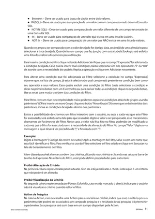 11Todososdireitosreservados. RMGlobais
l Between – Deve ser usado para busca de dados entre dois valores.
l IN (SQL) – Deve ser usado para comparação de um valor com um campo retornado de uma Consulta
SQL.
l NOT IN (SQL) – Deve ser usado para comparação de um valor diferente de um campo retornado de
uma Consulta SQL.
l IN – Deve ser usado para comparação de um valor que exista em uma lista de valores.
l NOT IN – Deve ser usado para comparação de um valor que NÃO exista em uma lista de valores.
Quando o campo a ser comparado com o valor desejado for do tipo data,será exibido um calendário para
selecionar a data desejada.Quando for um campo que faz junção com outra tabela (lookup),será exibida
uma lista dos valores disponíveis para utilização.
ParainseriracondiçãonofiltrocliquenobotãoAdicionar.Verifiquequenocampo“Expressão”foiadicionada
a condição desejada. Caso queira inserir mais condições, basta selecionar um dos operadores“E”ou“OU”
de acordo com a necessidade do usuário.Repita a operação e clique em Adicionar novamente.
Para alterar uma condição que foi adicionada ao Filtro selecione a condição no campo “Expressão”,
observe que, na lista de campo, já estará selecionado qual campo está presente na condição, bem como
seu operador e seus valores. Caso queira excluir uma condição do Filtro basta selecionar a condição e
clicar no primeiro botão com um X vermelho ou para excluir todas as condições clique no segundo botão.
Use as setas para mudar a ordem das condições do Filtro.
Parafiltroscomumníveldecomplexidademaior,podemossepararascondiçõesatravésdegruposusando
parênteses“()”.Para inserir um novo Grupo clique no botão“Novo Grupo”.Observe que serão inseridos dois
parênteses,inclua as condições desejadas dentro dos parênteses.
Existe a possibilidade de criarmos um filtro interativo com o usuário, ou seja, a cada vez que este Filtro
for executado,será exibida uma tela para que o usuário digite o valor a ser pesquisado,esse mecanismos
chamamos de Parâmetros de Filtro. Neste caso, o valor não fica fixo no filtro, podendo ser modificado a
cada vez que o filtro for executado sem a necessidade de alteração do Filtro.No campo“Valor”digite uma
mensagem a qual deverá ser precedida de“[“ e finalizada com“]“.
Exemplo:
Digite a mensagem“[ Código do centro de custo ]”.Após a montagem do Filtro,salve-o com um nome que
seja fácil identificar o filtro. Para verificar o uso do Filtro selecione o Filtro criado e clique em Executar na
tela de Gerenciamento de Filtro.
Alem disso é possível alternar a ordem dos critérios,clicando nos critérios e clicando nas setas na barra de
tarefas da Expressão.No critério do Filtro,você pode definir propriedades para cada item:
Proibir Alteração de Critério
Na primeira coluna representada pelo Cadeado,caso ela esteja marcado o check,indica que é um critério
que não poderá ser alterado.
Proibir Visualização do Critério
Na segunda coluna representada por Pontos Coloridos,caso esteja marcado o check,indica que o usuário
não irá visualizar o critério quando editar o filtro.
Action de Pesquisa
Na coluna Action,caso se escolha uma Action para associá-la ao critério,indica que caso o critério possua
parâmetro,este poderá ser associado á um campo de pesquisa e o resultado dessa pesquisa irá preencher
o parâmetro.Essa pesquisa será com base em um campo disponível pela Action.
 