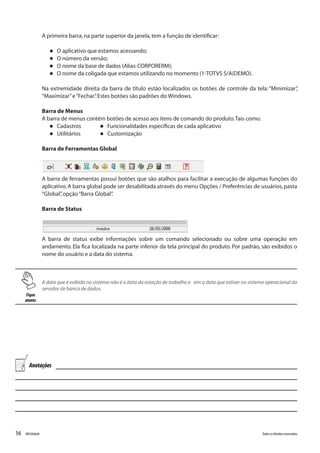 16 Todososdireitosreservados.RMGlobais
A primeira barra,na parte superior da janela,tem a função de identificar:
l O aplicativo que estamos acessando;
l O número da versão;
l O nome da base de dados (Alias:CORPORERM);
l O nome da coligada que estamos utilizando no momento (1-TOTVS S/A(DEMO).
Na extremidade direita da barra de título estão localizados os botões de controle da tela: “Minimizar”,
“Maximizar”e“Fechar”.Estes botões são padrões do Windows.
Barra de Menus
A barra de menus contém botões de acesso aos itens de comando do produto.Tais como:
l Cadastros	 l Funcionalidades específicas de cada aplicativo	
l Utilitários	 l Customização
Barra de Ferramentas Global
A barra de ferramentas possui botões que são atalhos para facilitar a execução de algumas funções do
aplicativo.A barra global pode ser desabilitada através do menu Opções / Preferências de usuários,pasta
“Global”,opção“Barra Global”.
Barra de Status
A barra de status exibe informações sobre um comando selecionado ou sobre uma operação em
andamento. Ela fica localizada na parte inferior da tela principal do produto. Por padrão, são exibidos o
nome do usuário e a data do sistema.
Fique
atento
A data que é exibida no sistema não é a data da estação de trabalho e sim a data que estiver no sistema operacional do
servidor de banco de dados.
Anotações
 