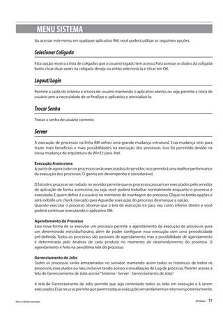 17Todososdireitosreservados. RMGlobais
Ao acessar este menu,em qualquer aplicativo RM,você poderá utilizar as seguintes opções:
SelecionarColigada
Esta opção mostra a lista de coligadas que o usuário logado tem acesso.Para acessar os dados da coligada
basta clicar duas vezes na coligada deseja ou então selecioná-la e clicar em OK.
Logout/Login
Permite a saída do sistema e a troca de usuário mantendo o aplicativo aberto,ou seja,permite a troca de
usuário sem a necessidade de se finalizar o aplicativo e reinicializá-lo.
TrocarSenha
Trocar a senha do usuário corrente.
Server
A execução de processos na linha RM sofreu uma grande mudança estrutural. Essa mudança veio para
trazer mais benefícios e mais possibilidades na execução dos processos. Isso foi permitido devido na
nossa mudança de arquitetura de Win32 para .Net.
Execução Assíncrona
Apartirdeagoratodososprocessosserãoexecutadosdoservidor,issopermitiráumamelhorperformance
da execução dos processos.O ganho em desempenho é considerável.
Ofatodeoprocessoserrodadonoservidorpermitequeosprocessospossamserexecutadospeloservidor
de aplicação de forma assíncrona, ou seja, você poderá trabalhar normalmente enquanto o processo é
executado.E quem define é o usuário no momento de montagem do processo.Clique no botão opções e
será exibido um check marcado para Aguardar execução do processo,desmarque a opção.
Quando executar o processo observe que a tela de execução irá para seu canto inferior direito e você
poderá continuar executando o aplicativo RM.
Agendamento de Processo
Essa nova forma de se executar um processo permite o agendamento de execução de processos para
um determinado mês/dia/horário, além de poder configurar essa execução com uma periodicidade
pré-definida. Todos os processos são passíveis de agendamento, mas a possibilidade de agendamento
é determinada pelo Analista de cada produto no momento do desenvolvimento do processo. O
agendamento é feito na penúltima tela do processo.
Gerenciamento de Jobs
Todos os processos serão armazenados no servidor, mantendo assim todos os históricos de todos os
processos,executados ou não,inclusive tendo acesso a visualização de Log de processo.Para ter acesso a
tela de Gerenciamento de Jobs acesse“Sistema - Server - Gerenciamento de Jobs”.
A tela de Gerenciamento de Jobs permite que seja controlado todos os Jobs em execução e á serem
executados.Esserecursopermitequeparemtodasasexecuçõesemandamentoeretornemposteriormente.
MENU SISTEMA
 