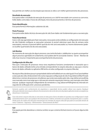 18 Todososdireitosreservados.RMGlobais
Isso permite um melhor uso da estação que executa os Jobs e um melhor gerenciamento dos processos.
Resultado da execução
Essa pasta exibe o resultado da execução do processo,se o Job foi executado com sucesso ou com erros.
Exibe dados como data e horas da solicitação,início do processamento e término do processo.
Pasta Identificação
Essa pasta fornece informações cadastrais do Job.
Pasta Processo
Essa pasta exibe dados técnicos da execução do Job.Esses dados são fundamentais para a sua execução.
Pasta Recorrência
Caso o Job seja agendado para fazer execuções,nessa pasta serão exibidas as configurações de execução
do Job. Podendo configurar as execuções semanais (é pssível selecionar quais dias da semana serão
executados), mensais (é possivel definir qual dia do mês será executado) ou mesmo diariamente (pode-
se escolher qual horário do dia será executado).
Job Monitor
No momento de execução de algum processo, caso tenha fechado o JobMonitor ou queira acompanhar
algum processo agendado em andamento, você poderá abri-lo acessando Sistema - Server - Monitor de
Jobs.Esse recurso é importante para acompanhamento de processos.
Configuração do Alias.dat
Para que a execução de processos nessa nova arquitetura funcione corretamente é necessário que o
banco de dados utilizado tenha uma entrada correspondente no arquivo alias.dat,ou seja,que o mesmo
banco de dados utilizado no aplicativo RM tenha um alias configurado no arquivo Alias.dat.
NoarquivoAlias.datdevepossuirapropriedadeJobServerEnabledcomseuvaloriguala“true”parahabilitar
a execução dos Jobs.Ainda existem três outras tags para configuração do Job.A tag JobServerMaxThreads
determina o número de processos simultâneos que serão executados pelo Job;a tag JobServerLocalOnly,
caso marcada como true exige que o Job execute somente requisições internas,caso marcada como false
executa qualquer requisição independente do remetente e a tag JobserverPollingInterval, intervalo em
segundo de verificação entre processos pendentes.
Fique
atento
Somente usuários com conhecimento da arquitetura e capacidade técnica podem alterar esse arquivo. Qualquer
alteraçãoindevidanestearquivoafetaráofuncionamentonãosódoJobcomodopróprioaplicativotendoconseqüências
desastrosas e irreversíveis.
Caso não exista o arquivo alias.dat,ou não exista um alias para o banco de dados em questão,essa configuração é criada
automaticamente assim que qualquer tela de processos é aberta, tornando essa questão transparente para o usuário.
Ainda assim, foi criada uma tela para manutenção nas entradas do arquivo alias.dat que pode ser acessada através do
menu“Cadastros - Segurança - Administrativa - Gerenciamento de Alias”.
Sair
Esta opção permite abandonar o sistema.Lembre-se que o sistema fechará mesmo se houver alguma tela
aberta.
 