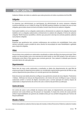 19Todososdireitosreservados. RMGlobais
Cadastros Globais são todos os cadastros que estão presentes em todos os produtos da linha RM.
Coligadas
As empresas que administrarem ou participarem da administração de outras empresas coligadas
(conforme definido na Lei nº 6404/76,artigo 243 SRF/MF) poderão trabalhar com dados de uma ou mais
coligadas,gerenciadas através do banco de dados.Existem duas formas de cadastrar coligadas:
Você pode trabalhar com as coligadas cadastrando-as diretamente no cadastro de coligadas.Você pode
trabalhar com as coligadas cadastrando-as diretamente no cadastro de coligadas. A forma de cadastrar
coligadas “Multi-Empresa” possibilita a clientes que possuírem este tipo de contrato poderão cadastrar
suas próprias coligadas.
Exemplo:
Empresas que geralmente tem contrato multiempresa são escritórios de contabilidade. Como estes
clientes controlam a parte contábil de vários clientes há necessidade de maior flexibilidade e agilidade
para criação de coligadas.
Filiais
Através deste menu poderão ser cadastrados e atualizados os dados das filiais da empresa principal. Filiais
podem ser denominadas como uma extensão da matriz tendo ou não CNPJ próprio. Caso não tenha, a
distribuição entre filiais é feita apenas para controle gerencial. Este cadastro é utilizado para diversos
controles dentro de cada aplicativo.
Departamentos
Neste item de menu serão cadastrados e atualizados os dados dos departamentos de cada filial da
empresa principal.Os departamentos podem ser considerados segmentações gerenciais da filial,ou seja,
usamos departamentos para efetuar um controle gerencial mais detalhado.
Antes de acessar esta tabela,devemos configurar seus parâmetros através do menu Opções / Parâmetros
/ Globais, Definição da máscara do Departamento e do Centro de Custo. Certifique-se que a máscara
cadastrada contém o número de dígitos necessários para a correta operação do sistema. Depois de
cadastrados os departamentos de centros de custo o sistema não permitirá sua alteração.
CentrodeCustos
Um centro de custo é uma unidade da empresa (uma seção, um departamento, uma pessoa ou um
processo) com custos diretos que lhe possam ser imputados. A criação dos centros de custos permite
atribuir responsabilidades aos gestores da unidade sendo, por isso, também designados por“Centros de
Responsabilidade”.
MoedaseÍndices
Nestavisãopodemoscadastrardiversostiposdemoedaseíndicesfinanceiros.Podemoscadastrarmoedas
MENU CADASTROS
 