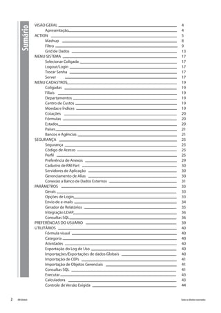 2 Todososdireitosreservados.RMGlobais
VISÃO GERAL										 4
Apresentação									 4
ACTION											 5
Mashup										 8
Filtro										 9
Grid de Dados									 13
MENU SISTEMA										 17
Selecionar Coligada								 17
Logout/Login									 17
Trocar Senha									 17
Server										 17
MENU CADASTROS									 19
Coligadas									 19
Filiais										 19
Departamentos									 19
Centro de Custos									 19
Moedas e Índices									 19
Cotações										 20
Fórmulas										 20
Estados										 20
Países										 21
Bancos e Agências								 21
SEGURANÇA										 25
Segurança									 25
Código de Acesso								 25
Perfil										 25
Preferência de Anexos								 29
Cadastro de RM Part								 30
Servidores de Aplicação								 30
Gerenciamento de Alias								 30
Conexão a Banco de Dados Externos						 31
PARÂMETROS										 33
Gerais										 33
Opções de Login									 33
Envio de e-mails									 34
Gerador de Relatórios 								 35
Integração LDAP									 36
Consultas SQL									 36
PREFERÊNCIAS DO USUÁRIO								 39
UTILITÁRIOS										 40
Fórmula visual									 40
Categoria									 40
Atividades									 40
Exportação do Log de Uso							 40
Importações/Exportações de dados Globais					 40
Importação de CEPs								 41
Importação de Objetos Gerenciais						 41
Consultas SQL									 41
Executar										 43
Calculadora									 43
Controle de Versão Exigida							 44
Sumário
 