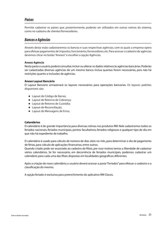 21Todososdireitosreservados. RMGlobais
Países
Permite cadastrar os países que, posteriormente, poderão ser utilizados em outras rotinas do sistema,
como no cadastro de clientes/fornecedores.
BancoseAgências
Através desta visão cadastraremos os bancos e suas respectivas agências, com os quais a empresa opera
para efetuar pagamentos de impostos,funcionários,fornecedores,etc.Para acessar o cadastro de agências
devemos clicar no botão“Anexos”e escolher a opção Agências.
Anexo Agência
Nesta pasta o usuário poderá consultar,incluir ou alterar os dados relativos às agências bancárias.Poderão
ser cadastradas diversas agências de um mesmo banco. Inclua quantas forem necessárias, pois não há
restrições quanto a inclusões de agências.
Anexo Layout Bancário
O Layout Bancário armazenará os layouts necessários para operações bancarias. Os layouts padrões
disponíveis são:
l Layout de Código de Barras;
l Layout de Retorno de Cobrança;
l Layout de Retorno de Custódia;
l Layout de Reconciliação;
l Layout de Mensagens de Erros;
Calendários
O calendário é de grande importância para diversas rotinas nos produtos RM.Nele cadastramos todos os
feriados nacionais, feriados municipais, pontos facultativos, feriados religiosos e qualquer tipo de dia em
que não há expediente de trabalho.
O calendário é usado para cálculo de número de dias úteis no mês,para determinar o dia de pagamento
de férias,para cálculo de aplicações financeiras,entre outros.
Quando criado pode ser associado ao cadastro de filiais, por esse motivo temos a liberdade de cadastrar
vários calendários. Se for necessário, em decorrência de feriados municipais, podemos cadastrar um
calendário para cada uma das filiais dispostas em localidades geográficas diferentes.
Após a criação do novo calendário,o usuário deverá acessar a pasta“Feriados”para efetuar o cadastro e a
classificação do mesmo.
A opção feriado é exclusiva para preenchimento do aplicativo RM Classis.
 