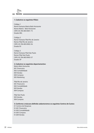 22 Todososdireitosreservados.RMGlobais
1.Cadastrar as seguintes Filiais:
Código:1
Nome Fantasia:Matriz Belo Horizonte
Nome:Matriz - Belo Horizonte
CNPJ:05.784.485/0001-75
Estado:MG
Código:2
Nome Fantasia:Filial Rio de Janeiro
Nome:Filial Rio de Janeiro
CNPJ:05.784.485/0002-56
Estado:RJ
Código:3
Nome Fantasia:Filial São Paulo
Nome:Filial São Paulo
CNPJ:05.784.485/0003-37
Estado:SP
2.Cadastrar os seguintes departamentos:
Matriz Belo Horizonte
001 Financeiro
002 Contabilidade
003 Vendas
004 Compras
005 Marketing
Filial Rio de Janeiro
001 Financeiro
002 Contabilidade
003 Vendas
004 Compras
Filial São Paulo
003 Vendas
004 Compras
3.Conforme a máscara definida cadastraremos os seguintes Centros de Custos:
01 Centros de Despesas
01.001 Financeiro
01.002 Contabilidade
01.003 Compras
01.004 Vendas
Exercícios
 