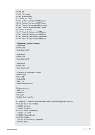 23Todososdireitosreservados. RMGlobais
01.005 RH
01.006 Patrimônio
01.007 Almoxarifado
02 Centros de Custos
02.001 Custo do Treinamento RM Saldus
02.002 Custo do Treinamento RM Fluxus
02.003 Custo do Treinamento RM Nucleus
02.004 Custo do Treinamento RM Labore
03 Centros de Receita
03.001 Venda de Treinamento RM Saldus
03.002 Venda de Treinamento RM Fluxus
03.003 Venda de Treinamento RM Nucleus
03.004 Venda de Treinamento RM Labore
4.Cadastre a seguinte moeda:
Símbolo:E$
Nome:Euro
Casas Decimais:5
Símbolo:R$
Nome:Real
Casas Decimais:5
Símbolo:T$
Nome:Totvs
Casas Decimais:5
5.Cadastre as seguintes cotações:
Data de Hoje
Valor:1,00
Simbolo:R$
Valor:2,00
Simbolo Referência E$
Data de Amanha
Valor:1,00
Simbolo:E$
Valor:2,00
Simbolo Referência T$
6.Cadastrar o calendário do ano corrente e em segui da os seguintes feriados:
01/01/XX Dia da Paz mundial;
27/02/XX Carnaval;
21/04/XX Tiradentes;
01/05/XX Dia do Trabalhador;
14/08/XX Asc.NSRA;
07/09/XX Independência;
02/11/XX Finados;
15/11/XX Proclamação da República;
25/12/XX Natal.
 