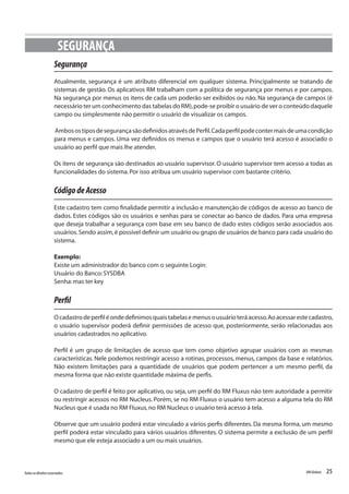 25Todososdireitosreservados. RMGlobais
Segurança
Atualmente, segurança é um atributo diferencial em qualquer sistema. Principalmente se tratando de
sistemas de gestão. Os aplicativos RM trabalham com a política de segurança por menus e por campos.
Na segurança por menus os itens de cada um poderão ser exibidos ou não. Na segurança de campos (é
necessário ter um conhecimento das tabelas do RM),pode-se proibir o usuário de ver o conteúdo daquele
campo ou simplesmente não permitir o usuário de visualizar os campos.
AmbosostiposdesegurançasãodefinidosatravésdePerfil.Cadaperfilpodecontermaisdeumacondição
para menus e campos. Uma vez definidos os menus e campos que o usuário terá acesso é associado o
usuário ao perfil que mais lhe atender.
Os itens de segurança são destinados ao usuário supervisor. O usuário supervisor tem acesso a todas as
funcionalidades do sistema.Por isso atribua um usuário supervisor com bastante critério.
CódigodeAcesso
Este cadastro tem como finalidade permitir a inclusão e manutenção de códigos de acesso ao banco de
dados. Estes códigos são os usuários e senhas para se conectar ao banco de dados. Para uma empresa
que deseja trabalhar a segurança com base em seu banco de dado estes códigos serão associados aos
usuários.Sendo assim,é possível definir um usuário ou grupo de usuários de banco para cada usuário do
sistema.
Exemplo:
Existe um administrador do banco com o seguinte Login:
Usuário do Banco:SYSDBA
Senha:mas ter key
Perfil
Ocadastrodeperfiléondedefinimosquaistabelasemenusousuárioteráacesso.Aoacessarestecadastro,
o usuário supervisor poderá definir permissões de acesso que, posteriormente, serão relacionadas aos
usuários cadastrados no aplicativo.
Perfil é um grupo de limitações de acesso que tem como objetivo agrupar usuários com as mesmas
características. Nele podemos restringir acesso a rotinas, processos, menus, campos da base e relatórios.
Não existem limitações para a quantidade de usuários que podem pertencer a um mesmo perfil, da
mesma forma que não existe quantidade máxima de perfis.
O cadastro de perfil é feito por aplicativo, ou seja, um perfil do RM Fluxus não tem autoridade a permitir
ou restringir acessos no RM Nucleus. Porém, se no RM Fluxus o usuário tem acesso a alguma tela do RM
Nucleus que é usada no RM Fluxus,no RM Nucleus o usuário terá acesso á tela.
Observe que um usuário poderá estar vinculado a vários perfis diferentes. Da mesma forma, um mesmo
perfil poderá estar vinculado para vários usuários diferentes. O sistema permite a exclusão de um perfil
mesmo que ele esteja associado a um ou mais usuários.
SEGURANÇA
 