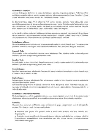 26 Todososdireitosreservados.RMGlobais
Pasta Acesso a Campos
Através desta pasta definimos o acesso às tabelas e aos seus respectivos campos. Podemos definir
privilégios para alteração ou apenas para consulta, ou seja, se as duas opções “Pode Consultar” e “Pode
Alterar”estiverem marcadas,o usuário terá controle total sobre a tabela.
Se desmarcarmos a opção “Pode alterar”, o Perfil só terá acesso à consulta nesta tabela, não sendo
permitido qualquer tipo de alteração. Caso seja desmarcada a opção“Pode Consultar”, automaticamente
será desabilitada a opção “Pode Alterar”, Por definição, um usuário que não poderá consultar também
ficará incapacitado de alterar.Neste caso,o acesso a esta tabela será negado.
As formas de restrição podem ser total ou parcial,ou seja,podemos restringir o acesso total à determinada
tabela, ou apenas a alguns campos da mesma. Para isso, basta expandir a tabela clicando no“+”(sinal de
adição),selecionar o campo e mudar seus privilégios de alteração ou consulta.
Pasta Acesso a Menus
Nesta pasta são apresentados,em uma forma organizada,todos os menus do aplicativo.É nesta pasta que
podemos permitir ou restringir o acesso a determinado menu.Nela possuímos 4 opções de botões:
Expandir Tudo
Mostra todos os itens disponíveis daquele menu selecionado. Para visualizar todos os itens clique no
nome do aplicativo e clique na opção Expandir Tudo.
Encolher Tudo
Esconde todos os itens disponíveis daquele menu selecionado. Para esconder todos os itens clique no
nome do aplicativo e clique na opção Encolher Tudo.
Permitir Acesso
Permite o acesso ao menu selecionado.Para permitir acesso a todos os itens clique no nome do aplicativo
e clique na opção Permitir Acesso.
Proibir Acesso
Retira o acesso ao menu selecionado. Para retirar acesso a todos os itens clique no nome do aplicativo e
clique na opção Proibir Acesso.
Para executar as operações de acesso selecione o menu desejado e clique no botão desejado. Se a
operação for efetuada em um menu que possui mais sub-menus,a operação será efetuada para todos os
subordinados a ele.
Pasta Acesso a Relatórios/Planilhas
Nesta pasta podemos definir grupos de relatórios onde cada um poderá ter um nível de acesso e emissão
distintos,ou seja,podemos definir se um usuário pode gerar ou alterar determinados relatórios.
Exemplo:
O usuário João possui um perfil como acesso a relatórios do grupo Listagens com nível de alteração 1 e
emissão 2.As situações onde ele se enquadrará são:
l Relatórios sem grupo: João poderá alterar e emitir esse relatório. Pois este relatório está
desprotegido.
l Relatórios com grupo diferente do grupo Listagens:João não poderá alterar e emitir esse relatório.
O relatório não será exibido na visão de relatórios para João porque ele não possui permissão de
acesso a este outro grupo.
 