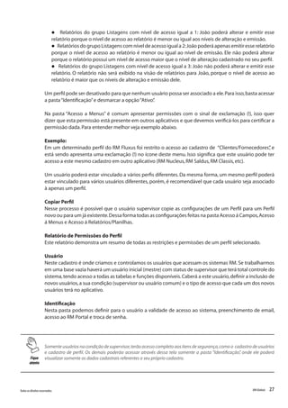 27Todososdireitosreservados. RMGlobais
l Relatórios do grupo Listagens com nível de acesso igual a 1: João poderá alterar e emitir esse
relatório porque o nível de acesso ao relatório é menor ou igual aos níveis de alteração e emissão.
l Relatórios do grupo Listagens com nível de acesso igual a 2:João poderá apenas emitir esse relatório
porque o nível de acesso ao relatório é menor ou igual ao nível de emissão. Ele não poderá alterar
porque o relatório possui um nível de acesso maior que o nível de alteração cadastrado no seu perfil.
l Relatórios do grupo Listagens com nível de acesso igual a 3: João não poderá alterar e emitir esse
relatório. O relatório não será exibido na visão de relatórios para João, porque o nível de acesso ao
relatório é maior que os níveis de alteração e emissão dele.
Um perfil pode ser desativado para que nenhum usuário possa ser associado a ele.Para isso,basta acessar
a pasta“Identificação”e desmarcar a opção“Ativo”.
Na pasta “Acesso a Menus” é comum apresentar permissões com o sinal de exclamação (!), isso quer
dizer que esta permissão está presente em outros aplicativos e que devemos verificá-los para certificar a
permissão dada.Para entender melhor veja exemplo abaixo.
Exemplo:
Em um determinado perfil do RM Fluxus foi restrito o acesso ao cadastro de “Clientes/Fornecedores”, e
está sendo apresenta uma exclamação (!) no ícone deste menu. Isso significa que este usuário pode ter
acesso a este mesmo cadastro em outro aplicativo (RM Nucleus,RM Saldus,RM Classis,etc).
Um usuário poderá estar vinculado a vários perfis diferentes. Da mesma forma, um mesmo perfil poderá
estar vinculado para vários usuários diferentes, porém, é recomendável que cada usuário seja associado
à apenas um perfil.
Copiar Perfil
Nesse processo é possível que o usuário supervisor copie as configurações de um Perfil para um Perfil
novo ou para um já existente.Dessa forma todas as configurações feitas na pasta Acesso á Campos,Acesso
á Menus e Acesso á Relatórios/Planilhas.
Relatório de Permissões do Perfil
Este relatório demonstra um resumo de todas as restrições e permissões de um perfil selecionado.
Usuário
Neste cadastro é onde criamos e controlamos os usuários que acessam os sistemas RM. Se trabalharmos
em uma base vazia haverá um usuário inicial (mestre) com status de supervisor que terá total controle do
sistema,tendo acesso a todas as tabelas e funções disponíveis.Caberá a este usuário,definir a inclusão de
novos usuários,a sua condição (supervisor ou usuário comum) e o tipo de acesso que cada um dos novos
usuários terá no aplicativo.
Identificação
Nesta pasta podemos definir para o usuário a validade de acesso ao sistema, preenchimento de email,
acesso ao RM Portal e troca de senha.
Fique
atento
Somente usuários na condição de supervisor,terão acesso completo aos itens de segurança,como o cadastro de usuários
e cadastro de perfil. Os demais poderão acessar através dessa tela somente a pasta “Identificação”, onde ele poderá
visualizar somente os dados cadastrais referentes o seu próprio cadastro.
 