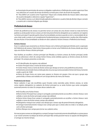 29Todososdireitosreservados. RMGlobais
l Associação de permissões de acesso a coligadas e aplicativos e Definição de usuário supervisor.Para
isso selecione um usuário da árvore da direita e arraste para o item da árvore da esquerda;
l Para definir um usuário como“Supervisor”clique com o botão direito do mouse sobre a descrição
do usuário desejado e selecione a opção“Supervisor”;
l Para definir acesso a um determinado aplicativo selecione o usuário (tela da direita) clique e arraste
o usuário até o sistema/coligada que desejar.
PreferênciadeAnexos
O item de preferência de anexos no permite tornar um anexo de uma Action visível na visão de forma
padrão ou ainda poder tornar o anexo um item de preenchimento obrigatório ao se cadastrar um registro
na Action principal.O grande ganho dessa funcionalidade acontece quando se tem a necessidade de ter
uma visão onde o anexo é um complemento fundamental para compreensão e analise das informações
de uma Action.A funcionalidade se divide em dois cadastros:Actions Anexas e Preferência de Anexos.
Actions Anexas
Esse é o cadastro que associamos as Actions Anexas com a Action principal,permitindo assim a operação
de Preferência de anexos.Toda Action Anexa pode se tornar uma Preferência de Anexo, desde que ela já
seja uma Action Anexa á Action principal.
Para facilitar, ao escolher a Action principal são filtradas as Actions anexas da Action principal, sendo
assim ao selecionar o item do campo Action Anexo, serão exibidas apenas as Actions anexas da Action
principal. Os campos presentes na tela são:
l ID:identificador do registro,não editável.
l Action Principal:insira o nome da Action principal
l Action Anexo:insira o nome da Action anexo que deseja se tornar uma preferência de anexo.
l Parâmetrosdeentrada:InsiraaindicaçãodosrecursosqueseráassociadoàActiondeAnexa.Somente
usado a partir da 10.80
l Nome do Grupo: Insira um nome para separar os Anexos em grupos. Uma vez que o grupo seja
preenchido,o Anexo será exibido em um Grupo dentro do menu de Anexos
Preferência de Anexo
Nesse cadastro é que são escolhidas quais funções serão exercidas pelas Actions anexas, se serão
como registro obrigatório no cadastro da Action principal ou se serão Actions que serão carregadas
automaticamente na visão.Os campos desse cadastro são:
l ID:Escolha uma Action Anexa
l Nome Action Principal: Esse campo é carregado automaticamente ao escolher a Action Anexa e será
exibido o nome da Action principal,campo não editável.
l Nome Action Anexo: Esse campo é carregado automaticamente ao escolher a Action Anexa e será
exibido o nome da Action anexo,campo não editável.
l Obrigatório:marque esse campo caso deseja que o anexo seja de preenchimento obrigatório.
l Carregar Automaticamente: marque esse campo para que o anexo abra na visão e na edição junto
com a Action principal.
l Ativo:Marque esse campo para tornar seu cadastro ativo.
Aomarcarparaoanexoserobrigatório,ocampoCarregaréautomaticamentedesabilitadoeoanexopassa
a ser visível somente na edição da Action principal.Não sendo possível marcar as opções de Obrigatório
e Carregar ao mesmo tempo.
 