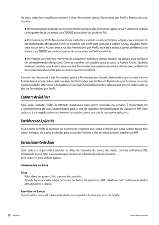 30 Todososdireitosreservados.RMGlobais
Na visão desta funcionalidade existem 3 abas: Permissões gerais, Permissões por Perfil e Permissões por
Usuário.
l Permissõesgerais:Quando existe uma Action anexa na aba Permissões gerais essa Action será exibida
como preferência de anexo para TODOS os usuários do produto RM.
l Permissões por Perfil: No momento de cadastro é exibido o campo Perfil na edição, esse campo é de
preenchimento obrigatório. Deve-se escolher um Perfil para associar a Action Anexa. Quando existe
uma existe uma Action anexa na aba Permissões por Perfil, essa será exibida como preferência de
anexo para TODOS os usuários que estão associados ao Perfil escolhido.
l Permissões por Perfil: No momento de cadastro é exibido o campo Usuário na edição, esse campo é
de preenchimento obrigatório. Deve-se escolher um usuário para associar a Action Anexa. Quando
existe uma existe uma Action anexa na aba Permissões por usuário,essa será exibida como preferência
de anexo exclusivamente para o usuário que foi escolhido.
A ordem de hierarquia é das Permissões gerais a Permissões por Usuário.Isso implica que se uma mesma
Action Anexa esteja cadastrada nas abas de Permissões por Perfil e em Permissões por Usuário,mas com
funcionalidades diferentes (Obrigatório e Carregar Automaticamente),valerá o que estiver cadastrado na
aba de Permissões por Perfil.
CadastrodeRMPart
Aqui serão exibidas todas as RMParts disponíveis para serem inseridas no Cenário. É importante ter
o conhecimento de suas propriedades para o uso de algumas funcionalidades do aplicativo RM. Esse
cadastro é carregado automaticamente de acordo com o uso das Actions pelo aplicativo.
ServidoresdeAplicação
Essa Action permite o controle do número de registros que serão exibidos por cada Action. Nessa tela
temos exibição de dados essências para o uso das Actions e dos serviços da nova arquitetura RM
GerenciamentodeAlias
Com cadastro é possível controlar os Alias de conexão do banco de dados com os aplicativos RM,
lembrando que o Alias é o arquivo que contem as informações dessa conexão.
Esse cadastro possui duas pastas:
Informações do Alias
Alias
Alias:deve ser preenchido o nome da conexão.
Tipo de Banco:escolha o tipo do banco de dados.Os aplicativos RM trabalham com os banco de dados
MSSQLServer e Oracle.
Servidor de Banco
Qual servidor que está o banco de dados ou o apelido da base em caso de Oracle.
 