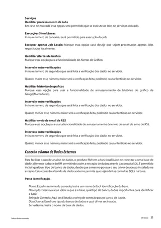31Todososdireitosreservados. RMGlobais
Serviços
Habilitar processamento de Jobs
Em caso de marcada essa opção,será permitido que se execute os Jobs no servidor indicado.
Execuções Simultâneas
Insira o numero de conexões será permitido para execução do Job.
Executar apenas Job Locais: Marque essa opção caso deseje que sejam processados apenas Jobs
requisitados localmente.
 
Habilitar Alertas de Gráfico
Marque essa opção para a funcionalidade de Alertas de Gráfico.
Intervalo entre verificações
Insira o numero de segundos que será feita a verificação dos dados no servidor.
Quanto maior esse número,maior será a verificação feita,podendo causar lentidão no servidor.
 
Habilitar histórico de gráficos
Marque essa opção para usar a funcionalidade de armazenamento de histórico do gráfico de
Gauge(Marcadores).
Intervalo entre verificações
Insira o numero de segundos que será feita a verificação dos dados no servidor.
Quanto menor esse número,maior será a verificação feita,podendo causar lentidão no servidor.
 
Habilitar envio de email de RSS
Marque essa opção para usar a funcionalidade de armazenamento de envio de email de aviso de RSS.
Intervalo entre verificações
Insira o numero de segundos que será feita a verificação dos dados no servidor.
Quanto menor esse número,maior será a verificação feita,podendo causar lentidão no servidor.
ConexãoaBancodeDadosExternos
Para facilitar o uso de analise de dados, o produto RM tem a funcionalidade de conectar a uma base de
dados diferente da base do RM permitindo assim a extração de dados através da consulta SQL.É permitido
incluir qualquer tipo de banco de dados,desde que o mesmo possua o seu driver de acesso instalado na
estação.Essa conexão a bando de dados externo permite que sejam feitas consultas SQL’s na base.
Pasta Identificação
Nome: Escolha o nome da conexão,insira um nome de fácil identificação da base.
Descrição: Descreva aqui sobre o que é a base, qual tipo de banco, dados importantes para identificar
a base.
String de Conexão:Aqui será listada a string de conexão para o banco de dados.
Data Source:Escolha o tipo do banco de dados e qual driver será usado.
ServerName: Insira o nome da base de dados.
 