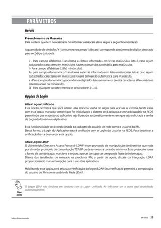 33Todososdireitosreservados. RMGlobais
Gerais
Preenchimento de Mascarás
Para os itens que tem necessidade de informar a mascará deve seguir a seguinte orientação:
A quantidade de símbolos“#”constantes no campo“Máscara”corresponde ao número de dígitos desejado
para o código da tabela.
L - Para campo alfabético. Transforma as letras informadas em letras maiúsculas, isto é, caso sejam
cadastrados caracteres em minúsculo,haverá conversão automática para maiúsculo.
l - Para campo alfabético (L[éle] minúsculo).
A - para campo alfanumérico.Transforma as letras informadas em letras maiúsculas, isto é, caso sejam
cadastrados caracteres em minúsculo haverá conversão automática para maiúsculo.
a - Para campo alfanumérico,podendo ser digitados letras e números (aceita caracteres alfanuméricos
em maiúsculo ou minúsculo).
Q - Para qualquer caracter,menos os separadores (:.,; /).
OpçõesdeLogin
Ativa Logon Unificado
Esta opção permitirá que você utilize uma mesma senha de Login para acessar o sistema. Neste caso,
com esta opção marcada,sempre que for inicializado o sistema será aplicada a senha do usuário na REDE
permitindo que o acesso ao aplicativo seja liberado automaticamente e sem que seja solicitada a senha
de Login do Usuário no Aplicativo.
Esta funcionalidade será condicionada ao cadastro do usuário de rede como o usuário do RM.
Dessa forma, o Login do Aplicativo estará unificado com o Login do usuário na REDE. Para desativar a
unificação basta desmarcar esta opção.
Ativa Logon LDAP
O Lightweight Directory Access Protocol (LDAP) é um protocolo de manipulação de diretórios que roda
por cima do protocolo de comunicação TCP/IP ou de uma outra conexão existente.Esse protocolo torna
a forma de comunicação mais leve e segura,apesar de suportar um grande fluxo de informação.
Diante das tendências de mercado os produtos RM, a partir de agora, dispõe da integração LDAP,
proporcionando mais uma opção para o uso dos aplicativos.
Habilitando esta opção,será ativada a verificação do logon LDAP.Essa verificação permitirá a comparação
do usuário do RM com o usuário da Rede LDAP.
PARÂMETROS
Fique
atento
O Logon LDAP não funciona em conjunto com o Logon Unificado. Ao selecionar um o outro será desabilitado
automaticamente.
 