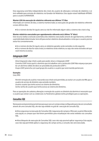 36 Todososdireitosreservados.RMGlobais
Esta segurança será feita independente dos níveis do usuário de alteração e emissão de relatórios e só
terá validade para emissão de relatórios via Gerador de Relatórios. Esta opção estará habilitada APENAS
para o usuário SUPERVISOR.
Manter LOG de execução de relatórios referente aos últimos“X”dias
Informado um número de dias,o sistema manterá todas as execuções do gerador de relatórios referente
a esses últimos dias.
l Se o número de dias for igual a zero ou não for informado algum valor,o sistema não criará o log.
Manter relatórios executados por agendamento referente ao(s) último“X”dia(s)
Este recurso realiza a exclusão automática dos relatórios executados através de agendamento,conforme
a periodicidade determinada.Será útil para excluir relatórios desatualizados e evita que o usuário precise
excluí-los constantemente.
l Se o número de dias for igual a zero,os relatórios gerados serão excluídos no dia seguinte.
l Se o número de dias for vazio (nulo),os relatórios serão vitalícios,ou seja,não serão excluídos até que
você mesmo os exclua.
IntegraçãoLDAP
Ativa Integração Ldap:check usado para poder ativar a integração LDAP
Caminho LDAP:insira qual é o domínio que irá trabalhar com o protocolo LDAP.Não esqueça que para
ter um domínio válido ele deve ser precedido do protocolo LDAP:
Grupo LDAP:preencha com qual grupo de usuários o usuário que será inserido pertencerá.
Exemplo:
User,DNS
Permitir remoção de usuários:marcando esse check será permitido,ao excluir um usuário do RM,que o
usuário do serviço de diretório seja excluído também.
Usuário:usuário que tenha acesso ao sistema de diretórios.
Senha:senha do usuário que tenha acesso ao sistema de diretórios.
Para as operações de cadastro,alteração e remoção do usuário no diretório do domínio é necessário que
o usuário que estiver com as credenciais no Parâmetros globais tenha privilégios para as operações.
ConsultasSQL
Nestapastaserápossívelparametrizarparaquecasoumcampoestejaconfiguradoparanãoserconsultado
através de uma consulta SQL,ele não seja exibido na grid de execução de consulta SQL.
l Ativa segurança na execução de Consultas SQL (segurança de campos e filtro por usuário):Marcando
esta opção, os campos que não forem permitidos para visualização não serão exibidos nas consultas
SQL.
l Ativa bloqueio de execução de Consultas SQL caso não seja possível aplicar segurança: Esta opção,
caso não seja permitido aplicar a segurança do campo acima,a consulta não será executada.
 