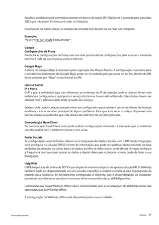 37Todososdireitosreservados. RMGlobais
Essa funcionalidade será permitida somente em banco de dados MS-SQLServer e somente para consultas
SQL’s que não sejam Visíveis para todas as Coligadas.
Para bancos de dados Oracle,os campos da consulta SQL devem ser escritos por completo.
Exemplo:
“SELECT PFUNC.NOME FROM PFUNC”.
Google
Configurações de Proxy
Preencha as configurações de Proxy caso sua rede precise destas configurações,para acessar o ambiente
externo à rede da sua empresa,como a Internet.
Google Maps
A chave do Google Maps é necessária para a geração dos Mapas Anexos.A configuração necessária para
o correto funcionamento do Google Maps pode ser encontrada pela pesquisa no by You, dentro do RM.
Basta procurar por“Maps”na aba lateral do RM.
License Server
IP e Porta
O IP e porta solicitados aqui são referentes ao endereço de IP da estação onde o License Server está
instalado e configurado, e qual porta o serviço do License Server está utilizando. Estes dados devem ser
obtidos com o administrador deste servidor de Licenças.
Existem dois outros campos que permitem ser configurados para servirem como servidores de licenças
auxiliares, caso o servidor principal dê algum problema. Para que este recurso esteja disponível será
preciso marcar o parâmetro que está abaixo do endereço do servidor principal.
Comunicação Host-Client
Na comunicação Host-Client você pode realizar configurações referentes à interação que o ambiente
servidor realiza com o ambiente cliente e vice-versa.
Redes Sociais
As configurações aqui definidas referem-se à integração das Redes Sociais com o RM. Nesta integração,
você configura na solução TOTVS a fonte de informação, que pode ser qualquer dado presente na base
de dados do produto, ou outras bases de dados, escolhe as redes sociais onde deseja divulgar, configura
a frequência com que quer apurar os dados e depois deixa que o próprio sistema cuide de fazer a sua
divulgação.
Help Wiki
O Wikihelp é a ajuda online da TOTVS que dispõe de inúmeros tópicos de apoio à solução RM.O Wikihelp
também pode ser disponibilizado em um servidor específico e interno à empresa, não dependendo da
internet para funcionar. Se devidamente configurado, o Wikihelp, que é disponibilizado via instalador
poderá ser aderido neste servidor e funcionar de forma semelhante ao Wikihelp online.
Lembrando que o uso Wikihelp offline não é recomendado, pois as atualizações do Wikihelp online não
são repassadas ao Wikihelp offline.
A configuração do Wikihelp offline está disponível junto a seu instalador.
 