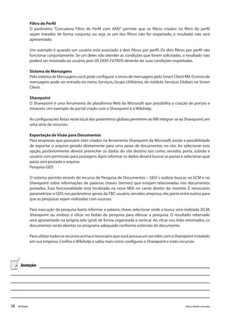 38 Todososdireitosreservados.RMGlobais
Filtro do Perfil
O parâmetro “Concatena Filtro de Perfil com AND” permite que os filtros criados no filtro do perfil
sejam tratados de forma conjunta, ou seja, se um dos filtros não for respeitado, o resultado não será
apresentado.
Um exemplo é quando um usuário está associado a dois filtros por perfil. Os dois filtros por perfil vão
funcionar conjuntamente. Se um deles não atender as condições que forem solicitadas, o resultado não
poderá ser mostrado ao usuário,pois OS DOIS FILTROS deverão ter suas condições respeitadas.
Sistema de Mensagens
Pelo sistema de Mensagens você pode configurar o envio de mensagens pelo Smart Client RM.O envio de
mensagens pode ser entrado no menu Serviços, Grupo Utilitários, do módulo Serviços Globais no Smart
Client.
Sharepoint
O Sharepoint é uma ferramenta de plataforma Web da Microsoft que possibilita a criação de portais e
intranets.Um exemplo de portal criado com o Sharepoint é o Wikihelp.
As configurações feitas neste local dos parâmetros globais permitem ao RM integrar-se ao Sharepoint,em
uma série de recursos:
Exportação de Visão para Documentos
Para empresas que possuem sites criados na ferramenta Sharepoint da Microsoft, existe a possibilidade
de exportar o arquivo gerado diretamente para uma pasta de documentos no site. Ao selecionar esta
opção, posteriormente deverá preencher os dados do site destino tais como, servidor, porta, subsite e
usuário com permissão para postagem.Após informar os dados deverá buscar as pastas e selecionar qual
pasta será postada o arquivo.
Pesquisa GED
O sistema permite através do recurso de Pesquisa de Documentos – GED´s realizar buscas no ECM e no
Sharepoint sobre informações de palavras chaves (termos) que estejam relacionadas nos documentos
postados. Esta funcionalidade está localizada na nova MDI no canto direito do monitor. É necessário
parametrizar o GED,nos parâmetros gerais doTBC:usuário,servidor,empresa,site,porta entre outros para
que as pesquisas sejam realizadas com sucesso.
Para execução da pesquisa basta informar a palavra chave, selecionar onde a busca será realizada (ECM,
Sharepoint ou ambos) e clicar no botão de pesquisa para efetuar a pesquisa. O resultado retornado
será apresentado na própria tela (grid) de forma organizada e vertical. Ao clicar nos links retornados, os
documentos serão abertos no programa adequado conforme extensão do documento.
Parautilizartodososrecursosacima,énecessárioquevocêpossuaumservidorcomoSharepointinstalado
em sua empresa.Confira o Wikihelp e saiba mais como configurar o Sharepoint e estes recursos.
Anotações
 