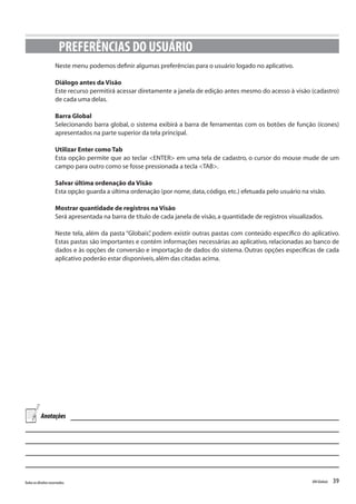 39Todososdireitosreservados. RMGlobais
Neste menu podemos definir algumas preferências para o usuário logado no aplicativo.
Diálogo antes da Visão
Este recurso permitirá acessar diretamente a janela de edição antes mesmo do acesso à visão (cadastro)
de cada uma delas.
Barra Global
Selecionando barra global, o sistema exibirá a barra de ferramentas com os botões de função (ícones)
apresentados na parte superior da tela principal.
Utilizar Enter como Tab
Esta opção permite que ao teclar <ENTER> em uma tela de cadastro, o cursor do mouse mude de um
campo para outro como se fosse pressionada a tecla <TAB>.
Salvar última ordenação da Visão
Esta opção guarda a última ordenação (por nome,data,código,etc.) efetuada pelo usuário na visão.
Mostrar quantidade de registros na Visão
Será apresentada na barra de título de cada janela de visão,a quantidade de registros visualizados.
Neste tela, além da pasta “Globais”, podem existir outras pastas com conteúdo específico do aplicativo.
Estas pastas são importantes e contém informações necessárias ao aplicativo, relacionadas ao banco de
dados e às opções de conversão e importação de dados do sistema. Outras opções específicas de cada
aplicativo poderão estar disponíveis,além das citadas acima.
PREFERÊNCIAS DO USUÁRIO
Anotações
 