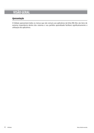 4 Todososdireitosreservados.RMGlobais
VISÃO GERAL
Apresentação
O Globais apresentará todos os menus que são comuns aos aplicativos da linha RM. Eles são itens de
extrema importância dentro dos sistemas e seu perfeito aprendizado facilitará significativamente a
utilização dos aplicativos.
 