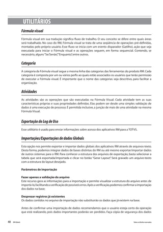40 Todososdireitosreservados.RMGlobais
UTILITÁRIOS
Fórmulavisual
Fórmula visual em sua tradução significa fluxo de trabalho. O seu conceito se difere entre quais áreas
será trabalhado. No caso do RM, Fórmula visual se trata de uma seqüência de operações pré-definidas,
montadas pelo próprio usuário. Esse fluxo se inicia com um evento disparador (Gatilho), ação que seja
executada para iniciar o Fórmula visual e as operações seguem, em forma sequencial. Contendo, se
necessário,alguns“Se/Senão”,“Enquanto”,entre outros.
Categoria
A categoria da Fórmula visual segue a mesma linha das categorias das ferramentas do produto RM.Cada
categoria é composta por um ou vários perfis ao quais estão associados os usuários que terão permissão
de executar a Fórmula visual. É importante que o nome das categorias seja descritivo, para facilitar a
organização.
Atividades
As atividades são as operações que são executadas na Fórmula Visual. Cada atividade tem as suas
características próprias e suas propriedades definidas. Elas podem ser desde uma simples validação de
dados á uma execução de processo. É permitida inclusive, a junção de mais de uma atividade na mesma
Fórmula Visual.
ExportaçãodoLogdeUso
Esse utilitário é usado para enviar informações sobre acesso dos aplicativos RM para a TOTVS.
Importações/ExportaçõesdedadosGlobais
Esta opção nos permite exportar e importar dados globais dos aplicativos RM através de arquivos-texto.
Desta forma, podemos integrar dados de bases distintas do RM ou até mesmo exportar/importar dados
de outros sistemas para o RM. Para conhecer a estrutura dos arquivos de exportação, basta selecionar a
tabela que será exportada/importada e clicar no botão “Gerar Layout”. Será gravado um arquivo-texto
com a estrutura do layout desejado.
Parâmetros de importação
Fazer apenas a validação do arquivo
Este recurso gera as informações para a importação e permite visualizar a estrutura do arquivo antes de
importá-lo,facilitandoaverificaçãodepossíveiserros.Apósaverificação,podemosconfirmaraimportação
dos dados na base;
Desprezar registros já existentes
Os dados contidos no arquivo de importação não substituirão os dados que já existem na base.
Antes de confirmar uma importação de dados recomendamos que o usuário esteja certo da operação
que está realizando, pois dados importantes poderão ser perdidos. Faça cópia de segurança dos dados
 
