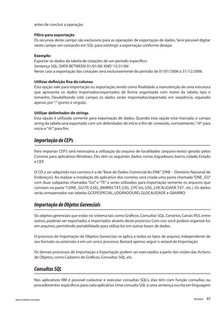 41Todososdireitosreservados. RMGlobais
antes de concluir a operação.
Filtro para exportação
Os recursos deste campo são exclusivos para as operações de exportação de dados.Será possível digitar
neste campo um comando em SQL para restringir a exportação conforme desejar.
Exemplo:
Exportar os dados da tabela de cotações de um período específico:
Sentença SQL:DATA BETWEEN‘01/01/06’AND‘12/31/06’
Neste caso a exportação das cotações será exclusivamente do período de 01/01/2006 à 31/12/2006.
Utilizar definição fixa de colunas
Esta opção vale para importação ou exportação, tendo como finalidade a manutenção de uma estrutura
que apresenta os dados importados/exportados de forma organizada com nome da tabela, tipo e
tamanho. Desabilitando este campo, os dados serão importados/exportado em seqüência, separado
apenas por“;”(ponto e vírgula).
Utilizar delimitador de strings
Esta opção é utilizada somente para exportação de dados. Quando esta opção está marcada, o campo
string da tabela será exportado com um delimitador de início e fim de conteúdo,normalmente,“/@”para
início e“@/”para fim.
ImportaçãodeCEPs
Para importar CEP’s será necessária a utilização do arquivo de localidades (arquivo-texto) gerado pelos
Correios para aplicativos Windows.Eles têm os seguintes dados: nome, logradouro, bairro, cidade, Estado
e CEP.
O CD a ser adquirido nos correios é o de“Base de Dados Comercial do DNE”(DNE – Diretório Nacional de
Endereços). Ao realizar a instalação do aplicativo dos correios, será criada uma pasta chamada“DNE_GU”
com duas subpastas chamadas “GU” e “TE” e serão utilizados para importação somente os arquivos que
constam na pasta“DNE_GUTE (LOG_BAIRRO.TXT,LOG_CPC.txt,LOG_LOCALIDADE.TXT ,etc.).Os dados
serão armazenados nas tabelas GCEPESPECIAL,LOGRADOURO,GLOCALIDADE e GBAIRRO.
ImportaçãodeObjetosGerenciais
Os objetos gerenciais que estão no sistema tais como Gráficos,Consultas SQL,Cenários,Canais RSS,entre
outros,poderão ser exportados e importados através deste processo.Com isso você poderá organizá-los
em arquivos,permitindo portabilidade para utilizá-los em outras bases de dados.
O processo de Importação de Objetos Gerenciais se aplica a todos os tipos de arquivo, independente de
seu formato ou extensão e em um único processo.Bastará apenas seguir o wizard de Importação
Os demais processos de Importação e Exportação podem ser executados a partir das visões das Actions
de Objetos,como Cadastro de Gráficos,Consultas SQL,etc.
ConsultasSQL
Nos aplicativos RM é possível cadastrar e executar consultas SQL’s, elas têm com função consultas ou
procedimentos específicos para cada aplicativo.Uma consulta SQL é uma sentença escrita em linguagem
 