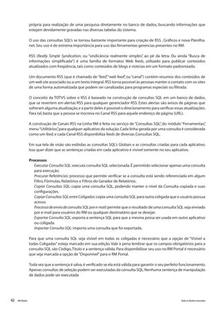 42 Todososdireitosreservados.RMGlobais
própria para realização de uma pesquisa diretamente no banco de dados, buscando informações que
estejam devidamente gravadas nas diversas tabelas do sistema.
O uso das consultas SQL’s se tornou bastante importante para criação de RSS , Gráficos e nova Planilha.
net.Seu uso é de extrema importância para uso das ferramentas gerencias presentes no RM.
RSS (Really Simple Syndication, ou “sindicância realmente simples”, ao pé da letra. Ou ainda “Busca de
informações simplificada”) é uma família de formatos Web feeds, utilizado para publicar conteúdos
atualizados com freqüência,tais como conteúdos de blogs e notícias em um formato padronizado.
Um documento RSS (que é chamado de“feed”,“web feed”, ou“canal”) contém resumos dos conteúdos de
um web site associado ou a um texto integral.RSS torna possível às pessoas manter o contato com os sites
de uma forma automatizada que podem ser canalizadas para programas especiais ou filtrada.
O conceito da TOTVS sobre o RSS é baseado na construção de consultas SQL em um banco de dados,
que se revertem em alertas RSS para qualquer gerenciador RSS. Estes alertas são avisos de páginas que
sofreram alguma atualização,e a partir deles é possível o direcionamento para verificar essas atualizações.
Para tal,basta que a pessoa se inscreva no Canal RSS para aquele endereço de página (URL).
A construção de Canais RSS na Linha RM é feita no serviço de “Consultas SQL”, do módulo “Ferramentas”,
menu“Utilitários”,para qualquer aplicativo da solução.Cada linha gerada por uma consulta é considerada
como um feed,e cada Canal RSS disponibiliza feeds de diversas Consultas SQL.
Em sua tela de visão são exibidas as consultas SQL’s Globais e as consultas criadas para cada aplicativo.
Isso quer dizer que as sentenças criadas em cada aplicativo é visível somente no seu aplicativo.
Processos
Executar Consulta SQL:executa consulta SQL selecionada.É permitido selecionar apenas uma consulta
para execução.
Procurar Referências: processo que permite verificar se a consulta está sendo referenciada em algum
Filtro,Fórmulas,Relatórios e Filtros do Gerador de Relatórios.
Copiar Consultas SQL: copia uma consulta SQL, podendo manter o nível da Consulta copiada e suas
configurações.
CopiarConsultasSQLentreColigadas:copia uma consulta SQL para outra coligada que o usuário possua
acesso.
ProcessodeenviodeconsultaSQLpore-mail:permite que o resultado de uma consulta SQL seja enviado
por e-mail para usuários do RM ou qualquer destinatário que se desejar.
Exportar Consulta SQL:exporta a sentença SQL para que a mesma possa ser usada em outro aplicativo
ou coligada.
Importar Consulta SQL:importa uma consulta que foi exportada.
Para que uma consulta SQL seja visível em todas as coligadas é necessário que a opção de “Visível a
todas Coligadas”esteja marcado em sua edição.Vale à pena lembrar que os campos obrigatórios para a
consulta SQL são Código,Titulo e a sentença válida.Para disponibilizar seu uso no RM Portal é necessário
que seja marcada a opção de“Disponível”para o RM Portal.
Toda vez que a sentença é salva,é verificado se ela está válida para garantir o seu perfeito funcionamento.
Apenas consultas de seleção podem ser executadas da consulta SQL.Nenhuma sentença de manipulação
de dados pode ser executada
 