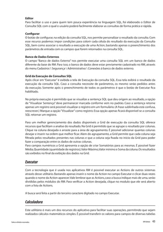 43Todososdireitosreservados. RMGlobais
Editor
Para facilitar o uso e para quem tem pouca experiência na linguagem SQL, foi elaborado o Editor de
Consulta SQL com o qual o usuário poderá facilmente elaborar as consultas de forma prática e rápida.
Configurar
O botão de configurar,na edição da consulta SQL,nos permite personalizar o resultado da consulta.Com
esse recurso podemos impor condições para colorir cada célula do resultado da execução da Consulta
SQL, bem como associar o resultado a execução de uma Action, bastando apenas o preenchimento dos
parâmetros de entrada com os campos que forem retornados na consulta SQL.
Banco de Dados Externos
O campo “Banco de dados Externo” nos permite executar uma consulta SQL em um banco de dados
diferente da base do RM. Para isso, o banco de dados deve estar previamente cadastrado no RM, através
do menu Cadastros  Segurança  Administrativa  Conexões á banco de dados externo.
Grid da Execução de Consultas SQL
Após clicar em “Executar” é exibida a tela de Execução da consulta SQL. Essa tela exibirá o resultado da
execução da consulta SQL. Caso a consulta necessite de parâmetros, os mesmo serão pedidos antes
da execução. Somente após o preenchimento de todos os parâmetros é que o botão de Executar fica
habilitado.
Na própria execução é permitido que se visualize a sentença SQL que deu origem ao resultado, a opção
de “Visualizar Sentença” deve permanecer marcada conforme vem no padrão. Caso a sentença retorne
apenas um registro será possível visualizar o registro em um formulário.(A frase sublinhada está confusa,
reescrever.) Marque a opção“Visualizar”como registro.Essa opção apenas ficará disponível se a consulta
SQL retornar um registro.
Para um melhor gerenciamento dos dados disponíveis a Grid de execução da consulta SQL oferece
recursos que facilitam a analise do resultado.Na Grid é permitido que se agrupe o resultado por colunas.
Clique na coluna desejada e arraste para a área de agrupamento. É possível adicionar quantas colunas
desejar e inserir na ordem que melhor ficar. Alem do agrupamento, a Grid permite que cada coluna seja
filtrada pelos resultados presentes nas colunas e que a coluna seja fixada no inicio da Grid para poder
fazer a comparação entre os dados de outras colunas.
Para campos numéricos a Grid apresenta a opção de criar Somatórios para as mesmas. É possível fazer
Média,Quantidade (quantidade de registros),Valor Máximo,Valor mínimo e Soma da coluna.Os resultados
são exibidos no final da exibição dos dados na Grid.
Executar
Com a tecnologia que é usada nos aplicativos RM é possível executar as Actions de outros sistemas
através desse utilitário.Bastando apenas inserir o nome da Action no campo Executar e clicar duas vezes
quando o nome da Action aparecer.Vale lembrar que as Actions,caso a busca indique mais de uma,serão
divididas pelos módulos do RM. Para verificar a Action desejada, clique no modulo que ele será aberto
com a lista de Actions.
A busca será feita a partir do terceiro caractere digitado no campo Executar.
Calculadora
Este utilitário é mais um dos recursos do aplicativo para facilitar suas operações, permitindo que sejam
realizados cálculos matemáticos simples.É possível transferir os valores para campos de diversas tabelas
 