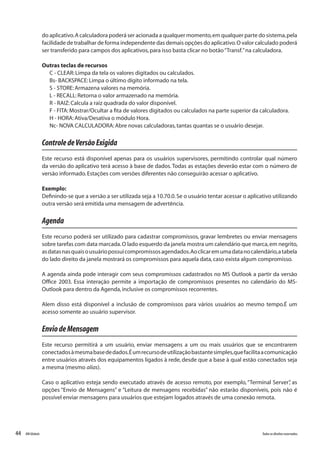 44 Todososdireitosreservados.RMGlobais
do aplicativo.A calculadora poderá ser acionada a qualquer momento,em qualquer parte do sistema,pela
facilidade de trabalhar de forma independente das demais opções do aplicativo.O valor calculado poderá
ser transferido para campos dos aplicativos,para isso basta clicar no botão“Transf.”na calculadora.
Outras teclas de recursos
C - CLEAR:Limpa da tela os valores digitados ou calculados.
Bs- BACKSPACE:Limpa o último dígito informado na tela.
S - STORE:Armazena valores na memória.
L - RECALL:Retorna o valor armazenado na memória.
R - RAIZ:Calcula a raiz quadrada do valor disponível.
F - FITA:Mostrar/Ocultar a fita de valores digitados ou calculados na parte superior da calculadora.
H - HORA:Ativa/Desativa o módulo Hora.
Nc- NOVA CALCULADORA:Abre novas calculadoras,tantas quantas se o usuário desejar.
ControledeVersãoExigida
Este recurso está disponível apenas para os usuários supervisores, permitindo controlar qual número
da versão do aplicativo terá acesso à base de dados.Todas as estações deverão estar com o número de
versão informado.Estações com versões diferentes não conseguirão acessar o aplicativo.
Exemplo:
Definindo-se que a versão a ser utilizada seja a 10.70.0.Se o usuário tentar acessar o aplicativo utilizando
outra versão será emitida uma mensagem de advertência.
Agenda
Este recurso poderá ser utilizado para cadastrar compromissos, gravar lembretes ou enviar mensagens
sobre tarefas com data marcada.O lado esquerdo da janela mostra um calendário que marca,em negrito,
asdatasnasquaisousuáriopossuicompromissosagendados.Aoclicaremumadatanocalendário,atabela
do lado direito da janela mostrará os compromissos para aquela data,caso exista algum compromisso.
A agenda ainda pode interagir com seus compromissos cadastrados no MS Outlook a partir da versão
Office 2003. Essa interação permite a importação de compromissos presentes no calendário do MS-
Outlook para dentro da Agenda,inclusive os compromissos recorrentes.
Alem disso está disponível a inclusão de compromissos para vários usuários ao mesmo tempo.É um
acesso somente ao usuário supervisor.
EnviodeMensagem
Este recurso permitirá a um usuário, enviar mensagens a um ou mais usuários que se encontrarem
conectadosàmesmabasededados.Éumrecursodeutilizaçãobastantesimples,quefacilitaacomunicação
entre usuários através dos equipamentos ligados à rede, desde que a base à qual estão conectados seja
a mesma (mesmo alias).
Caso o aplicativo esteja sendo executado através de acesso remoto, por exemplo,“Terminal Server”, as
opções “Envio de Mensagens” e “Leitura de mensagens recebidas” não estarão disponíveis, pois não é
possível enviar mensagens para usuários que estejam logados através de uma conexão remota.
 