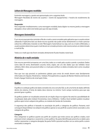 45Todososdireitosreservados. RMGlobais
LeituradeMensagensrecebidas
Existindo mensagens,a janela será apresentada com o seguinte título:
Mensagem Recebida de [nome do usuário] + [nome do equipamento] + horário do recebimento da
mensagem.
Responder
Para responder imediatamente a uma mensagem recebida, basta digitar na mesma janela a mensagem
desejada e clicar sobre este botão para que ela seja enviada.
MensagensAutomáticas
É um recurso que permite controlar a fila de e-mails a serem enviados pelo aplicativo que o usuário estiver
utilizando. O aplicativo fará uso deste recurso quando não puder enviar diretamente o e-mail e precisar
colocá-los enfileirados. Estando na tela “Mensagens Automáticas”, ou seja, com os e-mails enfileirados, o
usuário poderá determinar qual e-mail deverá ser enviado primeiro e até mesmo excluir um determinado
e-mail da fila.
Todos os e-mails que não forem enviados diretamente ficarão listados neste local.
Históricodee-mailsenviados
Este recurso permitirá armazenar, em uma lista, todos os e-mails pelo usuário usando o produto. Dados
como data de envio, destinatário assunto, texto, cópias, são uns dos dados que são exibidos nesse
utilitário. Além disto, será possível editar o e-mail para verificar os dados enviados, bem como visualizar
seus anexos.
Para que isso seja possível, os parâmetros globais para envio de emails devem estar devidamente
informados em:Opções /Parâmetros / Globais.Principalmente as opções de Manter Histórico de Envio de
Email e Apagar histórico de email após X dias.
Gráfico
O gráfico é a exibição gráfica de dados extraídos de uma consulta SQL ou de uma fonte de dados definida
dentro do sistema. A fonte de dados deve retornar no mínimo 1(um) campo numérico para que seja
possível gerar o gráfico.
Os gráficos podem ser visualizados através de um duplo-clique no registro.Na web,há a possibilidade de
visualização dada pelo módulo Ferramentas, menu Utilitários / Gráfico. Você também poderá visualizar
gráficos após incluir webparts de gráficos,no módulo de Gestão de Conteúdos.
A segurança dos gráficos é baseada na associação de perfis a categorias de gráficos. Portanto, você
conseguirá disponibilizar via webparts de gráficos apenas se seu perfil de usuário estiver associado a uma
categoria de gráfico.
 
Categoria
Para categorizar os gráficos quanto aos perfis de usuários que terão acesso aos gráficos criados, você
precisará incluir categorias e associá-los a estes gráficos. Na pasta Identificação preencha os dados para
melhor representar a categoria desejada. Na pasta Perfil é possível escolher um ou vários perfis a serem
associados á categoria.
 