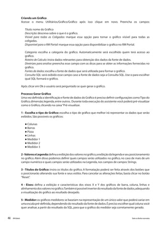 46 Todososdireitosreservados.RMGlobais
Criando um Gráfico
Acesse o menu Utilitários/Gráfico/Gráfico após isso clique em novo. Preencha os campos:
Titulo:nome do Gráfico
Descrição:descreva sobre o que é o gráfico.
Visível para todas as Coligadas: marque essa opção para tornar o gráfico visível para todas as
coligadas.
Disponível para o RM Portal:marque essa opção para disponibilizar o gráfico no RM Portal.
Categoria: escolha a categoria do gráfico. Automaticamente será escolhido quem terá acesso ao
gráfico.
Roteiro de Calculo:insira dados relevantes para obtenção dos dados da fonte de dados.
Diretrizes para analise: preencha esse campo com as dicas para se obter as informações fornecidas no
gráfico.
Fontes de dados:escolha a fonte de dados que será utilizada para formar o gráfico.
Consulta SQL: será exibido esse campo caso a fonte de dados seja a Consulta SQL.Use-o para escolher
qual SQL formará o gráfico.
Após clicar em Ok o usuário será perguntado se quer gerar o gráfico.
Processo Gerar Gráfico
Uma vez definida a identificação e fonte de dados do Gráfico é preciso definir configurações comoTipo do
Gráfico,dimensão,legenda,entre outros. Durante toda execução do assistente você poderá pré-visualizar
como o Gráfico,clicando na caixa“Pré-visualizar.
1 - Escolha o tipo de Gráfico: escolha o tipo de gráfico que melhor irá representar os dados que serão
exibidos.São possíveis os gráficos:
l Colunas
l Barras
l Pizza
l Linhas
l Medidor 1
l Medidor 2
l Medidor 3
2-ValoreseLegenda:definaaexibiçãodosvaloresnográfico,aexibiçãodalegendaeseuposicionamento
no gráfico.Alem disso podemos definir quais campos serão utilizados no gráfico, no caso de mais de um
campo numérico e quais campos serão utilizados na Legenda,nos campos de campos Strings.
3 - Títulos do Gráfico: insira os títulos do gráfico. A formatação poderá ser feita através dos botões que
o posicionarão alterando sua fonte e seus estilos. Para cancelar as alterações feitas, basta clicar no botão
“Reset”.
4 - Eixos: defina a exibição e características dos eixos X e Y dos gráficos de barra, coluna, linhas e
alinhamentodosvaloresnográfico.Tambémépossívelinverterdoresultadodafontededados,adequando
a visualização do gráfico ao resultado desejado.
5 - Medidor:os gráficos medidores se baseiam na representação de um único valor que poderá variar em
uma escala pré-definida,dependendo do resultado da fonte de dados.É preciso escolher qual coluna você
quer analisar,a partir do resultado da SQL,para que o gráfico do medidor seja corretamente gerado.
 