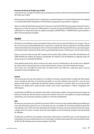 47Todososdireitosreservados. RMGlobais
Processo de Envio de Gráfico por E-Mail
É possível enviar a imagem do gráfico por e-mail,para isso acesse o item de Processos/Assistente de Envio
de Gráfico por E-Mail.
Neste processo você poderá enviar e-mails para os usuários listados em“Usuários Disponíveis”e/ou digitar
o e-mail do destinatário desejado em“Destinatários”,separando-os por ponto-e-vírgula (;). 
Após a escolha do destinatário,preencha o Assunto e Corpo do E-Mail.Para essa etapa é possível inserir 2
tags para uso tanto no corpo do E-Mail quanto no Assunto.As tags são [DESCRICAO] para exibir o que foi
cadastrado no campo descrição do cadastro do gráfico, [DATAATUAL] e [HORAATUAL] representando a
data e hora da geração do gráfico.
Cenário
O Cenário é um ambiente onde você poderá colocar vários recursos da Linha RM em um só lugar. Trata-se
de um recurso que é disponibilizado para se gerenciar os dados do sistema,podendo ser extraídos dados
importante através de comparações entre os meios de saída de informação.Alem disso é possível agrupar
as principais telas e processos de do sistema,personalizando assim o cenário para o uso de cada usuário.
Entre os recursos estão às telas. NET, cadastro de Consultas SQL, Gráficos, Canais RSS, Atendimentos do
CRM, Planilha.net, Atalhos do Sistema, visualizador de relatório, Lista de Relatórios e Agenda. Cada um
destes recursos é chamado de RM Part.
Você poderá ainda incluir vários cenários com estes recursos, distribuindo-os de acordo com o objetivo
de cada cenário:Cenário financeiro,cenário administrativo,cenário com informações de estoque.
Para incluir uma nova RM Part basta clicar no botão insere novo RM Part e selecionar qual o recurso
desejado.Os tipos de RMParts são:
Gráfico
Este recurso permite que você adicione um Gráfico no cenário, visando facilitar a análise de informações
para a tomada de decisões. A ferramenta de gráfico é uma das melhores para este fim e com ele você
poderá ainda extrair o significado de planilhas, tabelas complexas e consultas SQL’s de uma forma fácil
eficiente. Um gráfico bem confeccionado resulta numa maior organização e melhor visualização das
informações.
Escolhendo essa RM Part será exibida a tela onde é selecionado o gráfico.Caso precise buscá-lo,clique no
botão de reticências. Na tela aberta será possível também incluir um novo gráfico. O campo Atualização
Automática,caso marcado,atualizará o gráfico no intervalo estabelecido.
RSS
Permite que você insira um canal RSS ao Cenário.O RSS é um recurso dos produtos RM que possibilita que
você seja informado, através de um e-mail, toda vez que o resultado de uma determinada consulta SQL
seja alterado.Com o RSS você será informado de situações de rotina,como por exemplo:Aviso de Contas
a pagar, Aviso de contas a receber, Aviso de caixa negativo, aviso de baixa de estoque, aviso de período
de validade.
Escolhendo essa RM Part será exibida a tela onde é selecionado o Canal RSS. Caso o canal desejado não
esteja disponível é permitido adicionar um canal.Clique no botão Gerenciador RSS,nele será aberto Leitor
de RSS do RM.Podendo assim assinar qualquer Canal RSS.
 