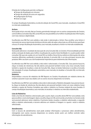 48 Todososdireitosreservados.RMGlobais
O botão de Configuração,permite configurar:
l Tempo de Atualização em minutos
l Tempo de exibição do aviso em segundos
l Configurações de Proxy
l Iniciar ao Logar
O campo Atualização Automática, na tela de seleção de Canal RSS, caso marcado, atualizará o Canal RSS
no intervalo estabelecido.
Actions
Você pode incluir uma tela .Net ao Cenário,permitindo interagir com os outros componentes do Cenário,
comoGráficos,ConsultasSQL,RSS,canaisRSS,etc.Istopossibilitaumamelhorvisualizaçãodasinformações,
com mais clareza e objetividade.
Escolhendo essa RM Part será exibida a tela onde é selecionada a Action. Para escolher uma Action é
necessário ter acesso (permissão) de leitura à Action,além de saber a descrição ou o ID da Action para fazer
a busca.O campo Atualização Automática,caso marcado,atualizará a Action no intervalo estabelecido
Consulta SQL
Você pode adicionar o resultado da execução de uma Consulta SQL no Cenário.A funcionalidade permite
ainda a extração de dados para melhor visualização do usuário. Outra facilidade é o usuário poder exibir
consultas SQL que são usadas em um Canal RSS ou Gráfico.Dessa forma,exibirá as informações de várias
maneiras diferentes, auxiliando à tomada de decisão. A consulta SQL é um dos principais recursos dos
produtos RM e seu bom uso é de fundamental importância para tratamento das informações.
Escolhendo essa RM Part será exibida a tela onde é selecionada a Consulta SQL. Caso precise buscá-lo,
clique no botão de reticências. Na tela aberta será possível também incluir uma nova consulta. Existe
também a opção de visualizar a visão da Consulta SQL, clique no botão Selecionar e escolha a Consulta
SQL desejada. O campo Atualização automática, caso marcado, irá atualizar a Consulta SQL no intervalo
estabelecido
Relatório
Disponibiliza o recurso de relatórios do RM Reports no Cenário. Visualizando um relatório dentro do
cenário é possível cruzar seus dados com os outros recursos disponíveis no Cenário.
Escolhendo essa RM Part será exibida a tela onde é selecionado o Relatório desejado.Caso precise buscá-
lo, clique no botão de reticências. Na tela aberta será possível também incluir um novo relatório. Existe
também a opção de Preview Completo, que exibe o relatório no Preview original do novo Gerador. O
campo Atualização Automática,caso marcado,irá atualizar o relatório no intervalo estabelecido.
Lista de Relatórios
Exibe uma lista de relatórios selecionados pelo usuário. Após a escolha desta RM Part será exibida a tela
para escolher o nome da listagem.Após a escolha clique em OK,será inserida uma Action no Cenário onde
será possível adicionar vários relatórios. O primeiro botão visualiza o relatório selecionado, o segundo
edita o relatório selecionado, o terceiro adiciona um relatório á listagem e o quarto exclui o relatório
selecionado.
Atendimentos
Com o recurso de atendimentos você pode analisar informações e processos sobre atendimentos,
interagindo com outros recursos disponíveis no cenário, tendo assim um melhor controle sobre
informações do atendimento.
 