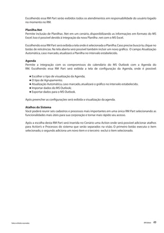 49Todososdireitosreservados. RMGlobais
Escolhendo essa RM Part serão exibidos todos os atendimentos em responsabilidade do usuário logado
no momento no RM.
Planilha.Net
Permite inclusão de Planilhas .Net em um cenário, disponibilizando as informações em formato do MS
Excel.Isso é possível devido à integração da nova Planilha .net com o MS Excel.
Escolhendo essa RM Part será exibida a tela onde é selecionada a Planilha.Caso precise buscá-la,clique no
botão de reticências.Na tela aberta será possível também incluir um novo gráfico. O campo Atualização
Automática,caso marcado,atualizará a Planilha no intervalo estabelecido.
Agenda
Permite a integração com os compromissos do calendário do MS Outlook com a Agenda do
RM. Escolhendo essa RM Part será exibida a tela de configuração da Agenda, onde é possível:
l Escolher o tipo de visualização da Agenda;
l O tipo de Agrupamento;
l Atualização Automática,caso marcado,atualizará o gráfico no intervalo estabelecido.
l Importar dados do MS Outlook;
l Exportar dados para o MS Outlook.
Após preencher as configurações será exibida a visualização da agenda.
Atalhos do Sistema
Você poderá reunir seis cadastros e processos mais importantes em uma única RM Part selecionando as
funcionalidades mais úteis para sua corporação e tornar mais rápido seu acesso.
Após a escolha desta RM Part será inserida no Cenário uma Action onde será possível adicionar atalhos
para Action’s e Processos do sistema que serão separados na visão. O primeiro botão executa o item
selecionado,o segundo adiciona um novo item e o terceiro exclui o item selecionado.
 