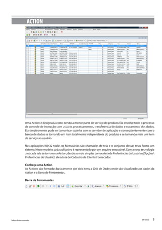 5Todososdireitosreservados. RMGlobais
ACTION
Uma Action é designada como sendo a menor parte de serviço do produto.Ela envolve todo o processo
de controle de interação com usuário, processamentos, transferência de dados e tratamento dos dados.
Ela simplesmente pode se comunicar sozinha com o servidor de aplicação e conseqüentemente com o
banco de dados se tornando um item totalmente independente do produto e se tornando mais um item
de serviço ao usuário.
Nas aplicações Win32 todos os formulários são chamados de tela e o conjunto dessas telas forma um
sistema.Neste modelo,cada aplicativo é representado por um arquivo executável.Com a nova tecnologia
.net cada tela se torna uma Action,desde as mais simples como a tela de Preferências de Usuários(Opções
Preferências de Usuário) até a tela de Cadastro de Cliente Fornecedor.
Conheça uma Action
As Actions são formadas basicamente por dois itens, a Grid de Dados onde são visualizados os dados da
Action e a Barra de Ferramentas.
Barra de Ferramentas
 