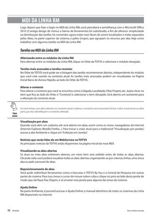 50 Todososdireitosreservados.RMGlobais
Logo depois que fizer o login na MDI da Linha RM, você perceberá a semelhança com o Microsoft Office
2010. O antigo design de menus e barras de ferramentas foi substituído, a fim de oferecer simplicidade
na distribuição das tarefas.Os comandos agora estão mais fáceis de serem localizados e estão separados
pelas Abas, na parte superior do sistema, e pelos Grupos, que agrupam os recursos por aba. Veja como
trabalhar com algumas tarefas na MDI da Linha RM.
TarefasnaMDIdaLinhaRM
Alternando entre os módulos da Linha RM
Para alternar entre os módulos da Linha RM,clique no Orbe da TOTVS e selecione o módulo desejado.
Tarefas mais acessadas e tarefas recentes
No Orbe da TOTVS você pode ver a listagem das tarefas recentemente abertas,independente do módulo
que você está usando no contexto atual. As tarefas mais acessadas podem ser visualizadas na Página
Inicial Barra de Acesso Rápido,ao lado do Orbe da TOTVS.
Alterar o contexto
Para alterar o contexto que você se encontra,como Coligada,Localidade,Filial,Projeto,etc.,basta clicar no
item que fica ao lado do Orbe, o“Contexto”, e selecionar o item desejado. Será aberto um assistente para
a alteração do contexto atual.
MDI DA LINHA RM
Fique
atento
Se você estiver com abas abertas no contexto atual e alterar o contexto será necessário fechar e abrir novamente as abas
para que elas identifiquem o contexto alterado.
Visualização por abas
Quando você abrir um cadastro, ele será aberto em abas, assim como os novos navegadores da internet
(Internet Explorer, Mozilla Firefox...). Para trocar a visão atual para a tradicional “Visualização por janelas”,
acesse a aba Ambiente e clique em“Exibição em Janelas”.
Notícias que serão lidas de um WebService na TOTVS
As principais notícias da TOTVS estão disponíveis na página inicial da nova MDI.
Visualizando as abas abertas
Se duas ou mais abas estiverem abertas, um novo item será exibido antes de todas as abas abertas.
Clicando nela,você poderá visualizar todas as abas abertas,organizando-as por colunas,linhas,uma única
aba ou pelo carrossel de abas.
Reposicionamento de abas
Você pode redistribuir ferramentas como o Executar, o TOTVS By You e a Central de Pesquisa em outras
partes do sistema.Para isso,mova o cursor do mouse sobre a aba e clique no pino ao lado desta janela de
modo que ela fique fixa.Depois,é só arrastar esta janela para alguma das áreas do sistema.
Ajuda Online
Na pasta Ambiente,é possível acessar a Ajuda Online,o manual eletrônico de todos os sistemas da Linha
RM disponíveis na internet
 