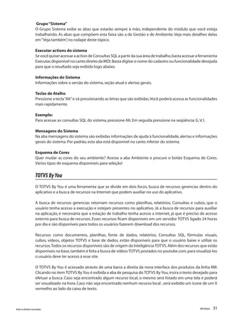 51Todososdireitosreservados. RMGlobais
Grupo“Sistema”
O Grupo Sistema exibe as abas que estarão sempre à mão, independente do módulo que você esteja
trabalhando. As abas que compõem esta faixa são a de Gestão e de Ambiente.Veja mais detalhes delas
em“Veja também”,no rodapé deste tópico.
Executar actions do sistema
SevocêquiseracessaraactiondeConsultasSQLapartirdasuaáreadetrabalho,bastaacessaraferramenta
Executar,disponível no canto direito da MDI.Basta digitar o nome do cadastro ou funcionalidade desejada
para que o resultado seja exibido logo abaixo.
Informações do Sistema
Informações sobre a versão do sistema,seção atual e alertas gerais.
Teclas de Atalho
Pressione a tecla“Alt”e vá pressionando as letras que são exibidas.Você poderá acessa as funcionalidades
mais rapidamente.
Exemplo:
Para acessar as consultas SQL do sistema,pressione Alt.Em seguida pressione na seqüência:G,V,I.
Mensagens do Sistema
Na aba mensagens do sistema são exibidas informações de ajuda à funcionalidade,alertas e informações
gerais do sistema.Por padrão,esta aba está disponível no canto inferior do sistema.
Esquema de Cores
Quer mudar as cores do seu ambiente? Acesse a aba Ambiente e procure o botão Esquema de Cores.
Vários tipos de esquema disponíveis para seleção!
TOTVSByYou
O TOTVS By You é uma ferramenta que se divide em dois focos, busca de recursos gerencias dentro do
aplicativo e a busca de recursos na Internet que podem auxiliar no uso do aplicativo.
A busca de recursos gerencias retornam recursos como planilhas, relatórios, Consultas e cubos, que o
usuário tenha acesso a execução e estejam presentes no aplicativo. Já a busca de recursos para auxiliar
na aplicação, é necessária que a estação de trabalho tenha acesso a internet, já que é preciso de acesso
externo para busca de recursos. Esses recursos ficam disponíveis em um servidor TOTVS ligado 24 horas
por dia e são disponíveis para todos os usuários fazerem download dos recursos.
Recursos como documentos, planilhas, fonte de dados, relatórios, Consultas SQL, fórmulas visuais,
cubos, vídeos, objetos TOTVS e base de dados, estão disponíveis para que o usuário baixe e utilize os
recursos.Todos os recursos disponíveis são de origem da InteligênciaTOTVS.Além dos recursos que estão
disponíveis na base,também é feita a busca de vídeosTOTVS postados no youtube.com,para visualizá-los
o usuário deve ter acesso á esse site.
O TOTVS By You é acessado através de uma barra a direita da nova interface dos produtos da linha RM.
Clicando no item TOTVS ByYou é exibida a aba de pesquisa do TOTVS ByYou,insira o texto desejado para
efetuar a busca. Caso seja encontrado algum recurso local, o mesmo será listado em uma tela e poderá
ser visualizado na hora.Caso não seja encontrado nenhum recurso local ,será exibido um ícone de um X
vermelho ao lado da caixa de texto.
 