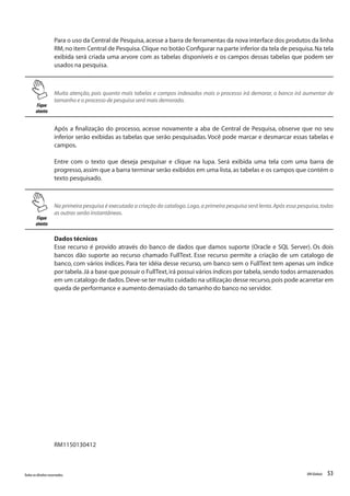 53Todososdireitosreservados. RMGlobais
Para o uso da Central de Pesquisa,acesse a barra de ferramentas da nova interface dos produtos da linha
RM,no item Central de Pesquisa.Clique no botão Configurar na parte inferior da tela de pesquisa.Na tela
exibida será criada uma arvore com as tabelas disponíveis e os campos dessas tabelas que podem ser
usados na pesquisa.
Fique
atento
Muita atenção, pois quanto mais tabelas e campos indexados mais o processo irá demorar, o banco irá aumentar de
tamanho e o processo de pesquisa será mais demorado.
Após a finalização do processo, acesse novamente a aba de Central de Pesquisa, observe que no seu
inferior serão exibidas as tabelas que serão pesquisadas.Você pode marcar e desmarcar essas tabelas e
campos.
Entre com o texto que deseja pesquisar e clique na lupa. Será exibida uma tela com uma barra de
progresso,assim que a barra terminar serão exibidos em uma lista,as tabelas e os campos que contém o
texto pesquisado.
Fique
atento
Na primeira pesquisa é executada a criação do catalogo.Logo,a primeira pesquisa será lenta.Após essa pesquisa,todas
as outras serão instantâneas.
Dados técnicos
Esse recurso é provido através do banco de dados que damos suporte (Oracle e SQL Server). Os dois
bancos dão suporte ao recurso chamado FullText. Esse recurso permite a criação de um catalogo de
banco, com vários índices. Para ter idéia desse recurso, um banco sem o FullText tem apenas um índice
por tabela.Já a base que possuir o FullText,irá possui vários índices por tabela,sendo todos armazenados
em um catalogo de dados.Deve-se ter muito cuidado na utilização desse recurso,pois pode acarretar em
queda de performance e aumento demasiado do tamanho do banco no servidor.
RM1150130412
 
