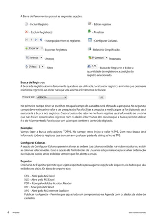 6 Todososdireitosreservados.RMGlobais
A Barra de Ferramentas possui as seguintes opções:
- Incluir Registro					 - Editar registro
- Excluir Registro(s)				 - Atualizar
- Navegação entre os registros	 - Configurar Colunas
- Exportar Registros 			 - Relatório Simplificado
- Anexos				 - Processos
- Filtro				 - Busca de Registros e Exibe a 			
							 quantidade de registros e a posição do 			
							 registro selecionado.
Busca de Registros
A busca de registros é uma ferramenta que deve ser utilizada para buscar registros em telas que possuem
inúmeros registros.Ao clicar na lupa será aberta a ferramenta de busca:
No primeiro campo deve-se escolher em qual campo do cadastro será efetuada a pesquisa. No segundo
campo deve-se inserir o valor a ser pesquisado.Para facilitar a pesquisa a medida que se for digitando será
executada a busca nos registros. Caso a busca não retorne nenhum registro será informado ao usuário
que não foram encontrados registros com os dados informados.Um recurso que a Busca permite utilizar
é o do %(percentual).Para buscar um valor que contém o conteúdo digitado.
Exemplo:
Vamos fazer a busca pela palavra TOTVS. No campo texto insira o valor %TVS. Com essa busca será
informado todos os registros que contem em qualquer parte da string as letras TVS.
Configurar Colunas
A opção de Configurar Colunas permite alterar as ordens das colunas exibidas na visão e ocultar ou exibir
as colunas selecionadas. Caso a opção de Preferências de Usuários esteja marcada para salvar ordenação
da visão,os dados serão exibidos sempre que for aberta a visão.
Exportar
O recurso de Exportar permite que sejam exportados para algumas opções de arquivos,os dados que são
exibidos na visão.Os tipos de arquivo são:
CSV – Abre pelo MS Excel
XLS – Abre pelo MS Excel
PDF – Abre pelo Adobe Acrobat Reader
RTF - Abre pelo MS Word
XPS – Abre pelo MS Internet Explorer
Publicar na Agenda – Permite que seja criado um compromisso na Agenda com os dados da visão do
cadastro.
 