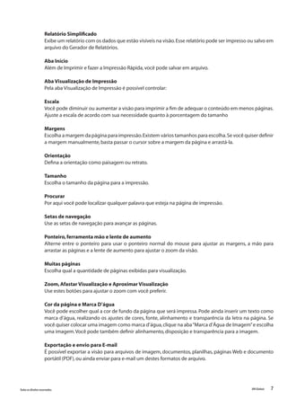 7Todososdireitosreservados. RMGlobais
Relatório Simplificado
Exibe um relatório com os dados que estão visíveis na visão.Esse relatório pode ser impresso ou salvo em
arquivo do Gerador de Relatórios.
Aba Início
Além de Imprimir e fazer a Impressão Rápida,você pode salvar em arquivo.
Aba Visualização de Impressão
Pela aba Visualização de Impressão é possível controlar:
Escala
Você pode diminuir ou aumentar a visão para imprimir a fim de adequar o conteúdo em menos páginas.
Ajuste a escala de acordo com sua necessidade quanto à porcentagem do tamanho
Margens
Escolha a margem da página para impressão.Existem vários tamanhos para escolha.Se você quiser definir
a margem manualmente,basta passar o cursor sobre a margem da página e arrastá-la.
Orientação
Defina a orientação como paisagem ou retrato.
Tamanho
Escolha o tamanho da página para a impressão.
Procurar
Por aqui você pode localizar qualquer palavra que esteja na página de impressão.
Setas de navegação
Use as setas de navegação para avançar as páginas.
Ponteiro,ferramenta mão e lente de aumento
Alterne entre o ponteiro para usar o ponteiro normal do mouse para ajustar as margens, a mão para
arrastar as páginas e a lente de aumento para ajustar o zoom da visão.
Muitas páginas
Escolha qual a quantidade de páginas exibidas para visualização.
Zoom,Afastar Visualização e Aproximar Visualização
Use estes botões para ajustar o zoom com você preferir.
Cor da página e Marca D’água
Você pode escolher qual a cor de fundo da página que será impressa. Pode ainda inserir um texto como
marca d’água, realizando os ajustes de cores, fonte, alinhamento e transparência da letra na página. Se
você quiser colocar uma imagem como marca d’água,clique na aba“Marca d’Água de Imagem”e escolha
uma imagem.Você pode também definir alinhamento,disposição e transparência para a imagem.
Exportação e envio para E-mail
É possível exportar a visão para arquivos de imagem, documentos, planilhas, páginas Web e documento
portátil (PDF),ou ainda enviar para e-mail um destes formatos de arquivo.
 