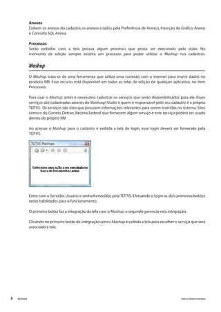 8 Todososdireitosreservados.RMGlobais
Anexos
Exibem os anexos do cadastro, os anexos criados pela Preferência de Anexos, Inserção de Gráfico Anexo
e Consulta SQL Anexa.
Processos
Serão exibidos caso a tela possua algum processo que possa ser executado pela visão. No
momento de edição sempre existirá um processo para poder utilizar o Mashup nos cadastros.
Mashup
O Mashup trata-se de uma ferramenta que utiliza uma conexão com a internet para inserir dados no
produto RM. Esse recurso está disponível em todas as telas de edição de qualquer aplicativo, no item
Processos.
Para usar o Mashup antes é necessário cadastrar os serviços que serão disponibilizados para ele. Esses
serviços são cadastrados através do Mashuop Studio e quem é responsável pelo seu cadastro é a própria
TOTVS. Os serviços são sites que possuem informações relevantes para serem inseridas no sistema.Sites
como o do Correio, Detran, Receita Federal que fornecem algum serviço e este serviço poderá ser usado
dentro do próprio RM.
Ao acessar o Mashup para o cadastro é exibida a tela de login, esse login deverá ser fornecido pela
TOTVS.
Entre com o Servidor,Usuário e senha fornecidos pela TOTVS.Efetuando o login os dois primeiros botões
serão habilitados para o funcionamento.
O primeiro botão faz a integração da tela com o Mashup,o segundo gerencia esta integração.
Clicando no primeiro botão de integração com o Mashup é exibida a tela para escolher o serviço que será
associado á tela.
 