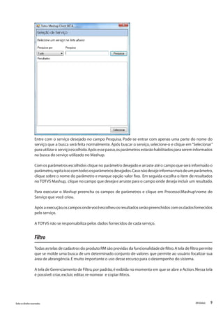 9Todososdireitosreservados. RMGlobais
Entre com o serviço desejado no campo Pesquisa. Pode-se entrar com apenas uma parte do nome do
serviço que a busca será feita normalmente. Após buscar o serviço, selecione-o e clique em “Selecionar”
parautilizaroserviçoescolhido.Apósessepasso,osparâmetrosestarãohabilitadosparasereminformados
na busca do serviço utilizado no Mashup.
Com os parâmetros escolhidos clique no parâmetro desejado e arraste até o campo que será informado o
parâmetro,repitaissocomtodososparâmetrosdesejados.Casonãodesejeinformarmaisdeumparâmetro,
clique sobre o nome do parâmetro e marque opção valor fixo. Em seguida escolha o item de resultados
no TOTVS Mashup, clique no campo que deseja e arraste para o campo onde deseja incluir um resultado.
Para executar o Mashup preencha os campos de parâmetros e clique em ProcessoMashupnome do
Serviço que você criou.
Apósaexecução,oscamposondevocêescolheuosresultadosserãopreenchidoscomosdadosfornecidos
pelo serviço.
A TOTVS não se responsabiliza pelos dados fornecidos de cada serviço.
Filtro
Todas as telas de cadastros do produto RM são providas da funcionalidade de filtro.A tela de filtro permite
que se molde uma busca de um determinado conjunto de valores que permite ao usuário focalizar sua
área de abrangência.É muito importante o uso desse recurso para o desempenho do sistema.
A tela de Gerenciamento de Filtro,por padrão,é exibida no momento em que se abre a Action.Nessa tela
é possível:criar,excluir,editar,re-nomear e copiar filtros.
 