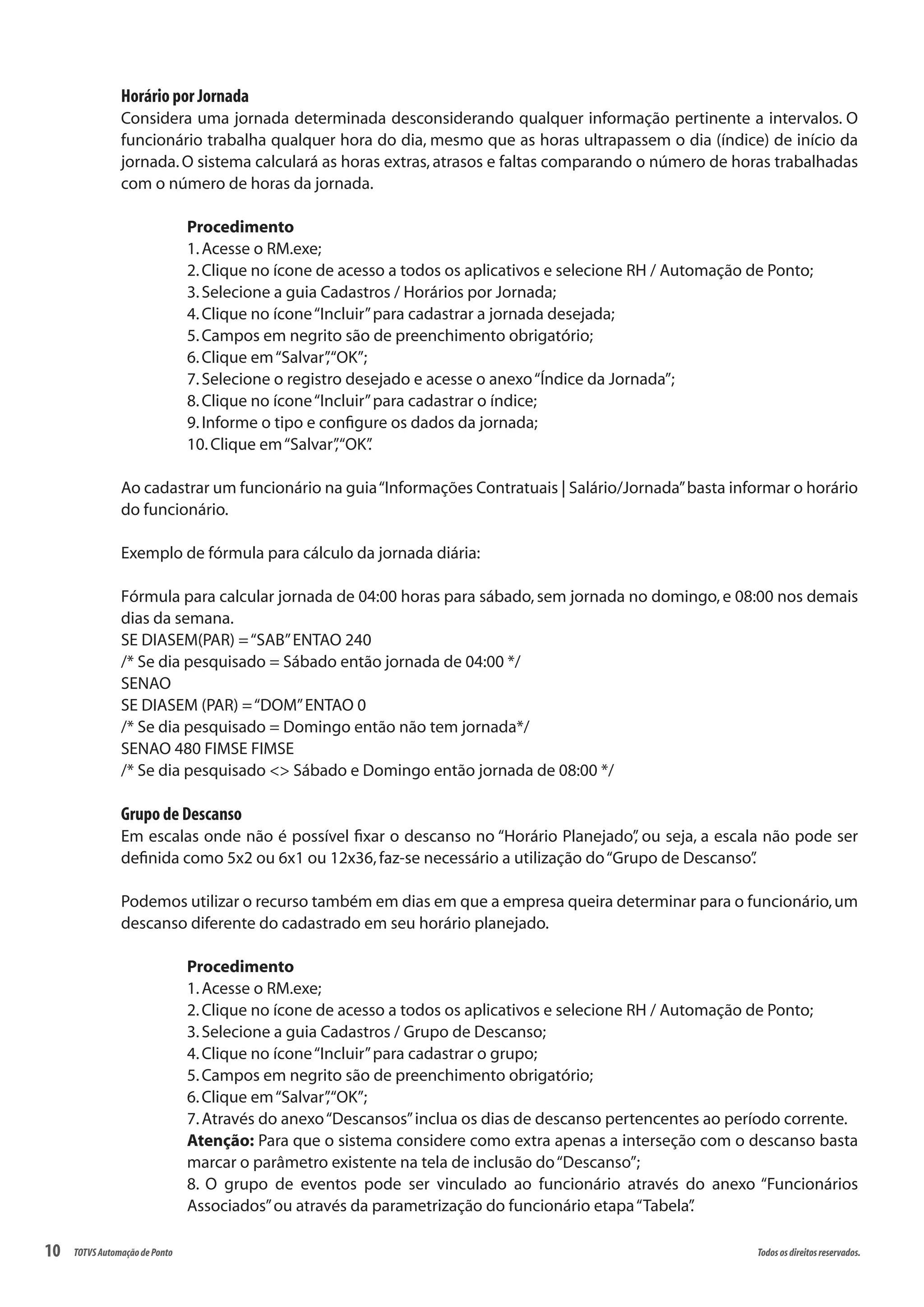 10 Todososdireitosreservados.TOTVSAutomaçãodePonto
Horário por Jornada
Considera uma jornada determinada desconsiderando qualquer informação pertinente a intervalos. O
funcionário trabalha qualquer hora do dia, mesmo que as horas ultrapassem o dia (índice) de início da
jornada.O sistema calculará as horas extras, atrasos e faltas comparando o número de horas trabalhadas
com o número de horas da jornada.
Procedimento
1.Acesse o RM.exe;
2.Clique no ícone de acesso a todos os aplicativos e selecione RH / Automação de Ponto;
3.Selecione a guia Cadastros / Horários por Jornada;
4.Clique no ícone“Incluir”para cadastrar a jornada desejada;
5.Campos em negrito são de preenchimento obrigatório;
6.Clique em“Salvar”,“OK”;
7.Selecione o registro desejado e acesse o anexo“Índice da Jornada”;
8.Clique no ícone“Incluir”para cadastrar o índice;
9.Informe o tipo e configure os dados da jornada;
10.Clique em“Salvar”,“OK”.
Ao cadastrar um funcionário na guia“Informações Contratuais | Salário/Jornada”basta informar o horário
do funcionário.
Exemplo de fórmula para cálculo da jornada diária:
Fórmula para calcular jornada de 04:00 horas para sábado, sem jornada no domingo, e 08:00 nos demais
dias da semana.
SE DIASEM(PAR) =“SAB”ENTAO 240
/* Se dia pesquisado = Sábado então jornada de 04:00 */
SENAO
SE DIASEM (PAR) =“DOM”ENTAO 0
/* Se dia pesquisado = Domingo então não tem jornada*/
SENAO 480 FIMSE FIMSE
/* Se dia pesquisado <> Sábado e Domingo então jornada de 08:00 */
Grupo de Descanso
Em escalas onde não é possível fixar o descanso no “Horário Planejado”, ou seja, a escala não pode ser
definida como 5x2 ou 6x1 ou 12x36,faz-se necessário a utilização do“Grupo de Descanso”.
Podemos utilizar o recurso também em dias em que a empresa queira determinar para o funcionário,um
descanso diferente do cadastrado em seu horário planejado.
Procedimento
1.Acesse o RM.exe;
2.Clique no ícone de acesso a todos os aplicativos e selecione RH / Automação de Ponto;
3.Selecione a guia Cadastros / Grupo de Descanso;
4.Clique no ícone“Incluir”para cadastrar o grupo;
5.Campos em negrito são de preenchimento obrigatório;
6.Clique em“Salvar”,“OK”;
7.Através do anexo“Descansos”inclua os dias de descanso pertencentes ao período corrente.
Atenção: Para que o sistema considere como extra apenas a interseção com o descanso basta
marcar o parâmetro existente na tela de inclusão do“Descanso”;
8. O grupo de eventos pode ser vinculado ao funcionário através do anexo “Funcionários
Associados”ou através da parametrização do funcionário etapa“Tabela”.
 