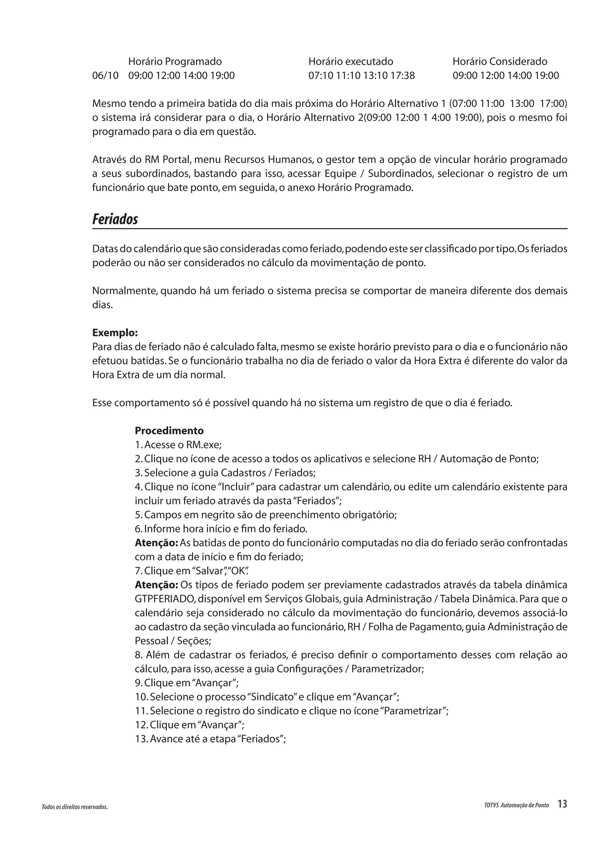 13Todososdireitosreservados. TOTVS AutomaçãodePonto
	 Horário Programado			 Horário executado		 Horário Considerado
06/10 	 09:00 12:00 14:00 19:00			 07:10 11:10 13:10 17:38		 09:00 12:00 14:00 19:00
Mesmo tendo a primeira batida do dia mais próxima do Horário Alternativo 1 (07:00 11:00 13:00 17:00)
o sistema irá considerar para o dia, o Horário Alternativo 2(09:00 12:00 1 4:00 19:00), pois o mesmo foi
programado para o dia em questão.
Através do RM Portal, menu Recursos Humanos, o gestor tem a opção de vincular horário programado
a seus subordinados, bastando para isso, acessar Equipe / Subordinados, selecionar o registro de um
funcionário que bate ponto,em seguida,o anexo Horário Programado.
Feriados
Datasdocalendárioquesãoconsideradascomoferiado,podendoesteserclassificadoportipo.Osferiados
poderão ou não ser considerados no cálculo da movimentação de ponto.
Normalmente, quando há um feriado o sistema precisa se comportar de maneira diferente dos demais
dias.
Exemplo:
Para dias de feriado não é calculado falta,mesmo se existe horário previsto para o dia e o funcionário não
efetuou batidas. Se o funcionário trabalha no dia de feriado o valor da Hora Extra é diferente do valor da
Hora Extra de um dia normal.
Esse comportamento só é possível quando há no sistema um registro de que o dia é feriado.
Procedimento
1.Acesse o RM.exe;
2.Clique no ícone de acesso a todos os aplicativos e selecione RH / Automação de Ponto;
3.Selecione a guia Cadastros / Feriados;
4. Clique no ícone“Incluir”para cadastrar um calendário, ou edite um calendário existente para
incluir um feriado através da pasta“Feriados”;
5.Campos em negrito são de preenchimento obrigatório;
6.Informe hora início e fim do feriado.
Atenção:As batidas de ponto do funcionário computadas no dia do feriado serão confrontadas
com a data de início e fim do feriado;
7.Clique em“Salvar”,“OK”.
Atenção: Os tipos de feriado podem ser previamente cadastrados através da tabela dinâmica
GTPFERIADO,disponível em Serviços Globais,guia Administração / Tabela Dinâmica.Para que o
calendário seja considerado no cálculo da movimentação do funcionário, devemos associá-lo
ao cadastro da seção vinculada ao funcionário,RH / Folha de Pagamento,guia Administração de
Pessoal / Seções;
8. Além de cadastrar os feriados, é preciso definir o comportamento desses com relação ao
cálculo,para isso,acesse a guia Configurações / Parametrizador;
9.Clique em“Avançar”;
10.Selecione o processo“Sindicato”e clique em“Avançar”;
11.Selecione o registro do sindicato e clique no ícone“Parametrizar”;
12.Clique em“Avançar”;
13.Avance até a etapa“Feriados”;
 